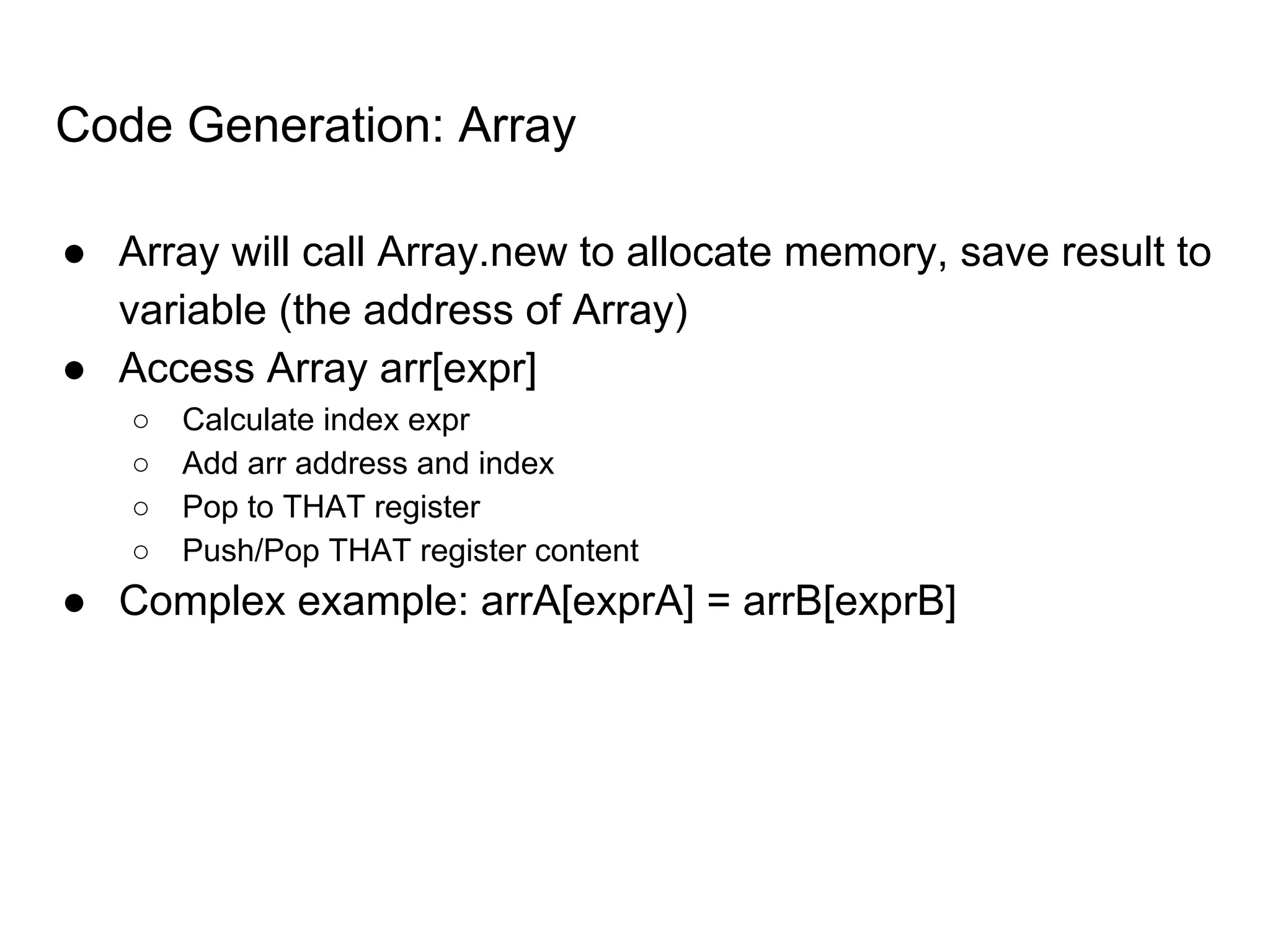 Code Generation: Array
● Array will call Array.new to allocate memory, save result to
variable (the address of Array)
● Access Array arr[expr]
○ Calculate index expr
○ Add arr address and index
○ Pop to THAT register
○ Push/Pop THAT register content
● Complex example: arrA[exprA] = arrB[exprB]
 