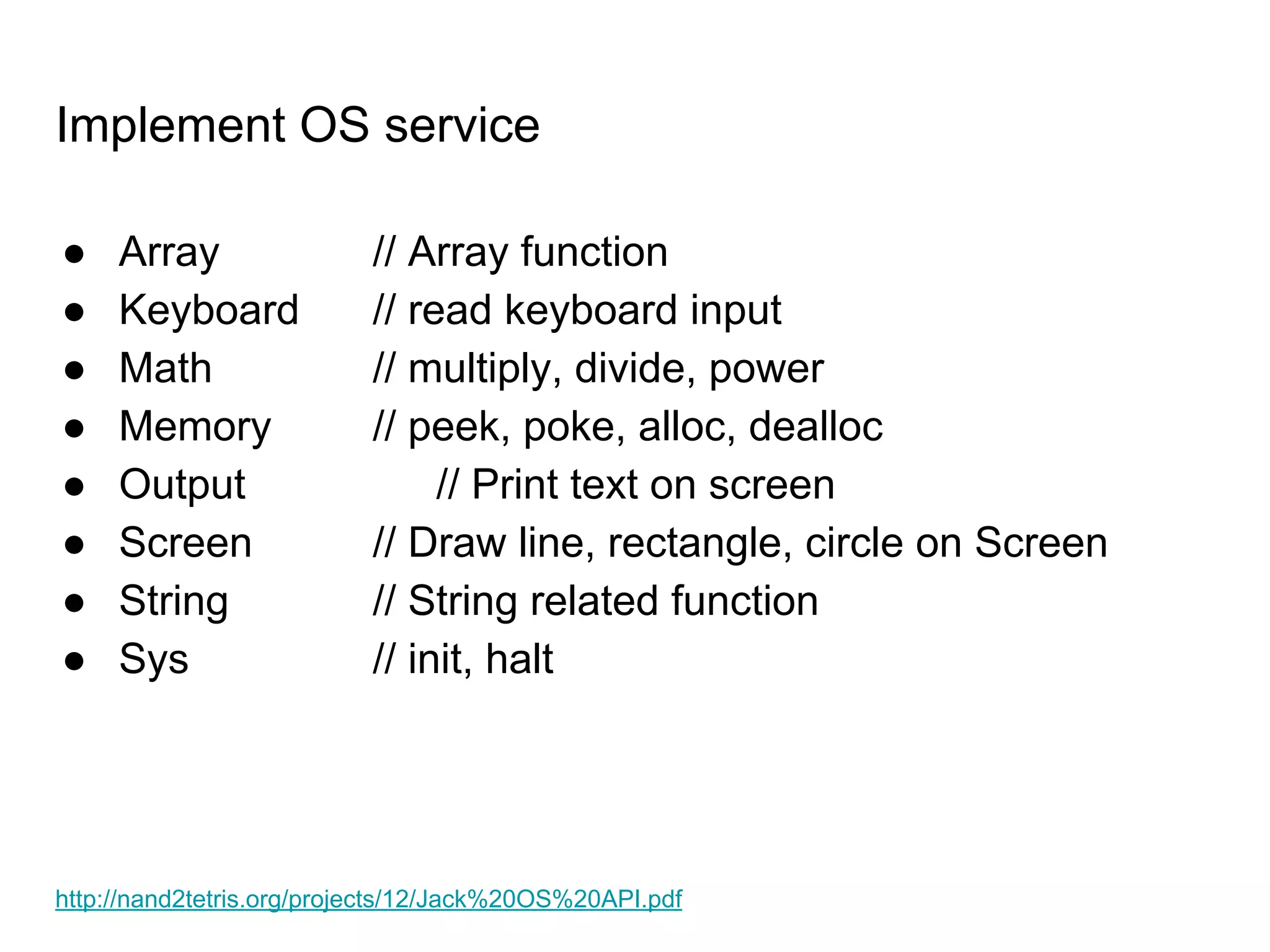 Implement OS service
● Array // Array function
● Keyboard // read keyboard input
● Math // multiply, divide, power
● Memory // peek, poke, alloc, dealloc
● Output // Print text on screen
● Screen // Draw line, rectangle, circle on Screen
● String // String related function
● Sys // init, halt
http://nand2tetris.org/projects/12/Jack%20OS%20API.pdf
 