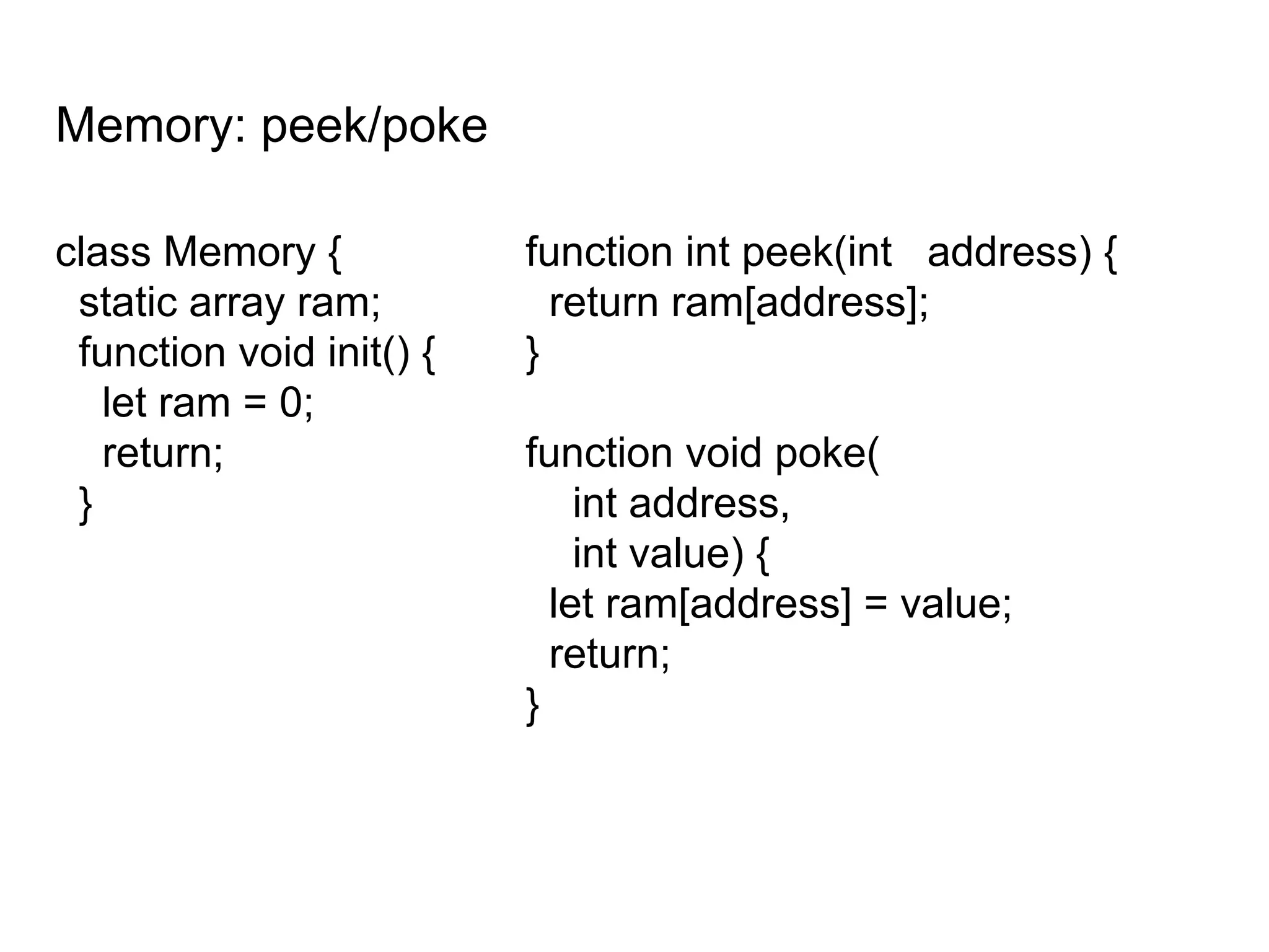 Memory: peek/poke
class Memory {
static array ram;
function void init() {
let ram = 0;
return;
}
function int peek(int address) {
return ram[address];
}
function void poke(
int address,
int value) {
let ram[address] = value;
return;
}
 