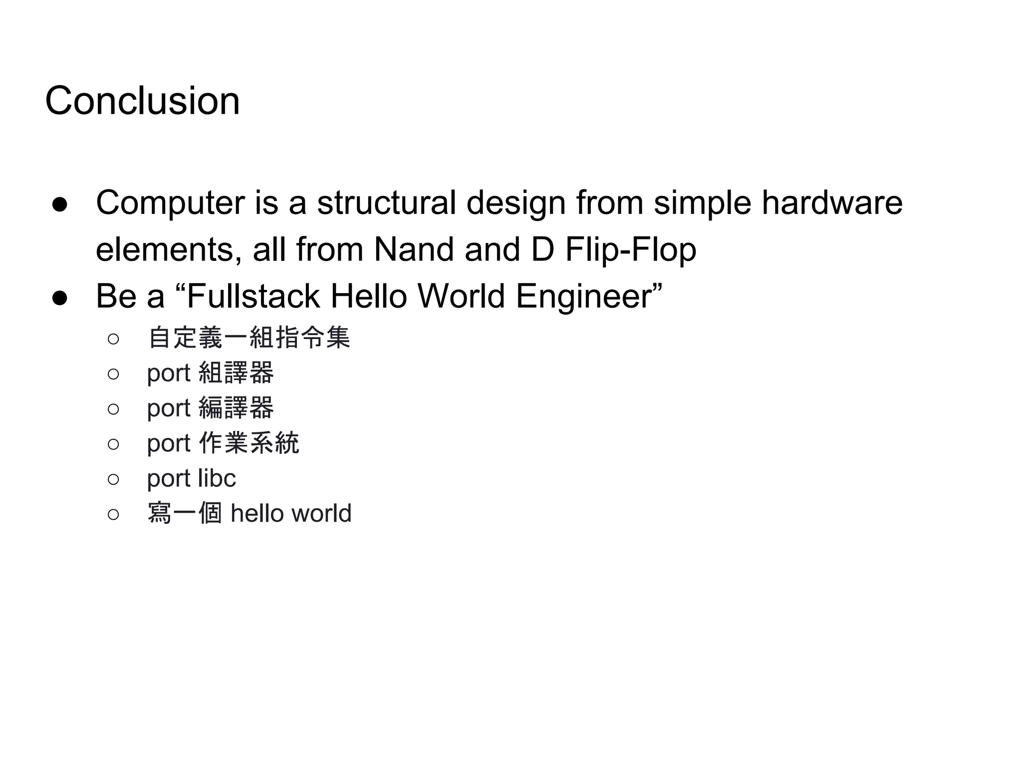 Conclusion
● Computer is a structural design from simple hardware
elements, all from Nand and D Flip-Flop
● Be a “Fullstack Hello World Engineer”
○ 自定義一組指令集
○ port 組譯器
○ port 編譯器
○ port 作業系統
○ port libc
○ 寫一個 hello world
 