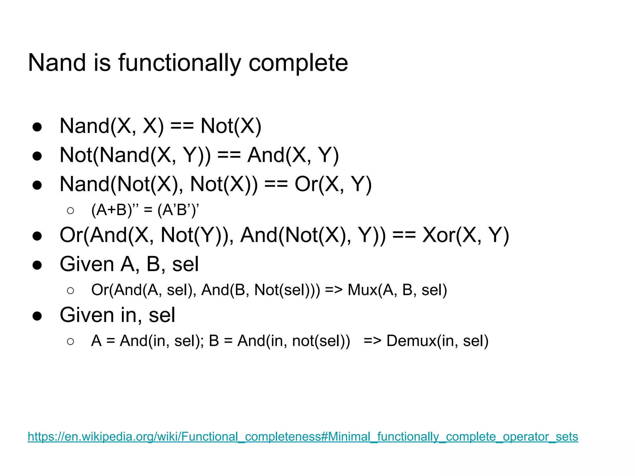 Nand is functionally complete
● Nand(X, X) == Not(X)
● Not(Nand(X, Y)) == And(X, Y)
● Nand(Not(X), Not(X)) == Or(X, Y)
○ (A+B)’’ = (A’B’)’
● Or(And(X, Not(Y)), And(Not(X), Y)) == Xor(X, Y)
● Given A, B, sel
○ Or(And(A, sel), And(B, Not(sel))) => Mux(A, B, sel)
● Given in, sel
○ A = And(in, sel); B = And(in, not(sel)) => Demux(in, sel)
https://en.wikipedia.org/wiki/Functional_completeness#Minimal_functionally_complete_operator_sets
 