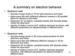 10
A summary on electron behavior
• Quantum well
– discrete energy levels in 1D for both electrons and holes
– plane wave like with (different) effective masses in 2D parallel
plane for electrons and holes
– dispersion (E~k) relation: parabolic bands with discrete states
inside the stop-band
– density of states in terms of E: additive staircase functions, with
different parameters for electrons/holes in different band
• Quantum wire
– discrete energy levels in 2D cross-sectional plane for both
electrons and holes
– plane wave like with (different) effective masses in 1D for
electrons and holes
– dispersion (E~k) relation: parabolic bands with discrete states
inside the stop-band
– density of states in terms of E: additive staircase decayed
functions, with different parameters for electrons/holes in
different band
 