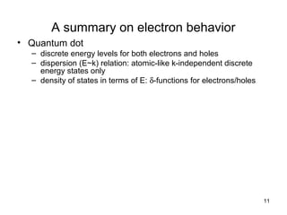 11
A summary on electron behavior
• Quantum dot
– discrete energy levels for both electrons and holes
– dispersion (E~k) relation: atomic-like k-independent discrete
energy states only
– density of states in terms of E: δ-functions for electrons/holes
 