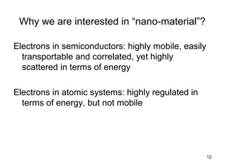 12
Why we are interested in “nano-material”?
Electrons in semiconductors: highly mobile, easily
transportable and correlated, yet highly
scattered in terms of energy
Electrons in atomic systems: highly regulated in
terms of energy, but not mobile
 