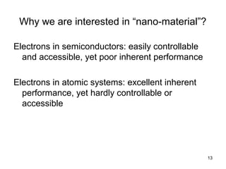 13
Why we are interested in “nano-material”?
Electrons in semiconductors: easily controllable
and accessible, yet poor inherent performance
Electrons in atomic systems: excellent inherent
performance, yet hardly controllable or
accessible
 
