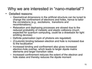 15
Why we are interested in “nano-material”?
• Detailed reasons:
– Geometrical dimensions in the artificial structure can be tuned to
change the confinement of electrons and holes, hence to tailor
the correlations (e.g., excitations, transitions and
recombinations)
– Relaxation and dephasing processes are slowed due to the
reduced probability of inelastic and elastic collisions (much
expected for quantum computing, could be a drawback for light
emitting devices)
– Definite polarization (spin of photons are regulated)
– (Coulomb) binding between electron and hole is increased due
to the localization
– Increased binding and confinement also gives increased
electron-hole overlap, which leads to larger dipole matrix
elements and larger transition rates
– Increased confinement reduces the extent of the electron and
hole states and thereby reduces the dipole moment
 