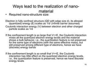 16
Ways lead to the realization of nano-
material
• Required nano-structure size:
Electron in fully confined structure (QD with edge size d), its allowed
(quantized) energy (E) scales as 1/d2
(infinite barrier assumed)
Coulomb interaction energy (V) between electron and other charged
particle scales as 1/d
If the confinement length is so large that V>>E, the Coulomb interaction
mixes all the quantized electron energy levels and the material
shows a bulk behavior, i.e., the quantization feature is not preserved
for the same type of electrons (with the same effective mass), but
still preserved among different type of electrons, hence we have
(discrete) energy bands
If the confinement length is so small that V<<E, the Coulomb
interaction has little effect on the quantized electron energy levels,
i.e., the quantization feature is preserved, hence we have discrete
energy levels
 