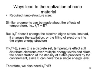 17
Ways lead to the realization of nano-
material
• Required nano-structure size:
Similar arguments can be made about the effects of
temperature, i.e., kBT ~ E?
But kBT doesn’t change the electron eigen states, instead,
it changes the excitation, or the filling of electrons into
the eigen energy structure
If kBT>E, even E is a discrete set, temperature effect still
distribute electrons over multiple energy levels and dilute
the concentration of the density of states provided by the
confinement, since E can never be a single energy level
Therefore, we also need kBT<E!
 