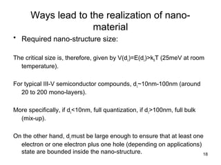 18
Ways lead to the realization of nano-
material
• Required nano-structure size:
The critical size is, therefore, given by V(dc)=E(dc)>kBT (25meV at room
temperature).
For typical III-V semiconductor compounds, dc~10nm-100nm (around
20 to 200 mono-layers).
More specifically, if dc<10nm, full quantization, if dc>100nm, full bulk
(mix-up).
On the other hand, dc must be large enough to ensure that at least one
electron or one electron plus one hole (depending on applications)
state are bounded inside the nano-structure.
 