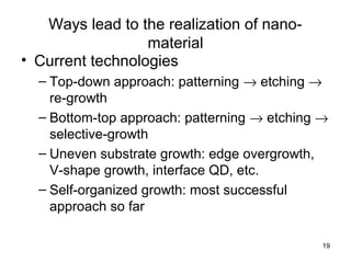 19
Ways lead to the realization of nano-
material
• Current technologies
– Top-down approach: patterning → etching →
re-growth
– Bottom-top approach: patterning → etching →
selective-growth
– Uneven substrate growth: edge overgrowth,
V-shape growth, interface QD, etc.
– Self-organized growth: most successful
approach so far
 