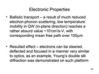20
Electronic Properties
• Ballistic transport – a result of much reduced
electron-phonon scattering, low temperature
mobility in QW (in-plane direction) reaches a
rather absurd value ~107
cm2
/s-V, with
corresponding mean free path over 100µm
• Resulted effect – electrons can be steered,
deflected and focused in a manner very similar
to optics, as an example, Young’s double slit
diffraction was demonstrated on such platform
 