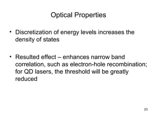 23
Optical Properties
• Discretization of energy levels increases the
density of states
• Resulted effect – enhances narrow band
correlation, such as electron-hole recombination;
for QD lasers, the threshold will be greatly
reduced
 
