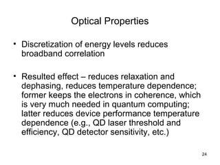 24
Optical Properties
• Discretization of energy levels reduces
broadband correlation
• Resulted effect – reduces relaxation and
dephasing, reduces temperature dependence;
former keeps the electrons in coherence, which
is very much needed in quantum computing;
latter reduces device performance temperature
dependence (e.g., QD laser threshold and
efficiency, QD detector sensitivity, etc.)
 