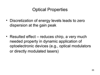 26
Optical Properties
• Discretization of energy levels leads to zero
dispersion at the gain peak
• Resulted effect – reduces chirp, a very much
needed property in dynamic application of
optoelectronic devices (e.g., optical modulators
or directly modulated lasers)
 