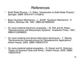 28
References
• Solid State Physics – C. Kittel, “Introduction to Solid State Physics”,
Springer, ISBN: 978-0-471-41526-8
• Basic Quantum Mechanics – L. Schiff, “Quantum Mechanics”, 3rd
Edition, McGraw Hill, 1967, ISBN-0070856435
• On nano-material electronic properties – W. Kirk and M. Reed,
“Nanostructures and Mesoscopic Systems”, Academic Press, 1991,
ISBN-0124096603
• On nano-material and device fabrication techniques – T. Steiner,
“Semiconductor Nanostructures for Optoelectronic Applications”,
Artech House, 2004, ISBN-1580537510
• On nano-material optical properties – G. Bryant and G. Solomon,
“Optics of Quantum Dots and Wires”, Artech House, 2005, ISBN-
1580537618
 