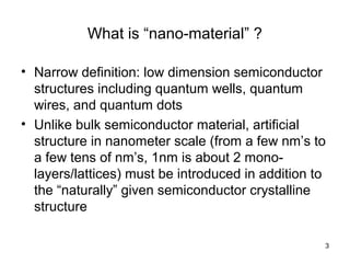 3
What is “nano-material” ?
• Narrow definition: low dimension semiconductor
structures including quantum wells, quantum
wires, and quantum dots
• Unlike bulk semiconductor material, artificial
structure in nanometer scale (from a few nm’s to
a few tens of nm’s, 1nm is about 2 mono-
layers/lattices) must be introduced in addition to
the “naturally” given semiconductor crystalline
structure
 