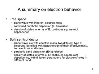 9
A summary on electron behavior
• Free space
– plane wave with inherent electron mass
– continued parabolic dispersion (E~k) relation
– density of states in terms of E: continues square root
dependence
• Bulk semiconductor
– plane wave like with effective mass, two different type of
electrons identified with opposite sign of their effective mass,
i.e., electrons and holes
– parabolic band dispersion (E~k) relation
– density of states in terms of E: continues square root
dependence, with different parameters for electrons/holes in
different band
 