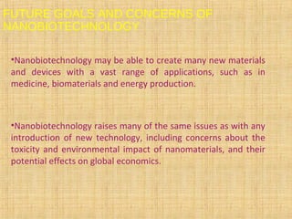 FUTURE GOALS AND CONCERNS OF
NANOBIOTECHNOLOGY
•Nanobiotechnology may be able to create many new materials
and devices with a vast range of applications, such as in
medicine, biomaterials and energy production.
•Nanobiotechnology raises many of the same issues as with any
introduction of new technology, including concerns about the
toxicity and environmental impact of nanomaterials, and their
potential effects on global economics.
 