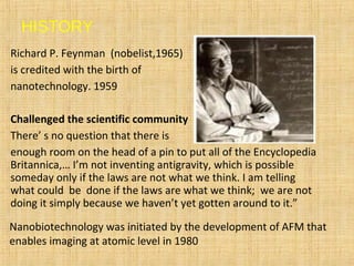 Richard P. Feynman (nobelist,1965)
is credited with the birth of
nanotechnology. 1959
Challenged the scientific community
There’ s no question that there is
enough room on the head of a pin to put all of the Encyclopedia
Britannica,… I’m not inventing antigravity, which is possible
someday only if the laws are not what we think. I am telling
what could be done if the laws are what we think; we are not
doing it simply because we haven’t yet gotten around to it.”
HISTORY
Nanobiotechnology was initiated by the development of AFM that
enables imaging at atomic level in 1980
 