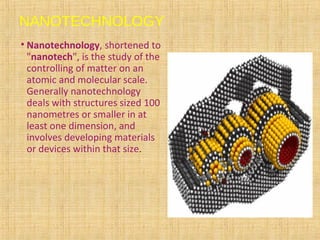 NANOTECHNOLOGY
• Nanotechnology, shortened to
"nanotech", is the study of the
controlling of matter on an
atomic and molecular scale.
Generally nanotechnology
deals with structures sized 100
nanometres or smaller in at
least one dimension, and
involves developing materials
or devices within that size.
 