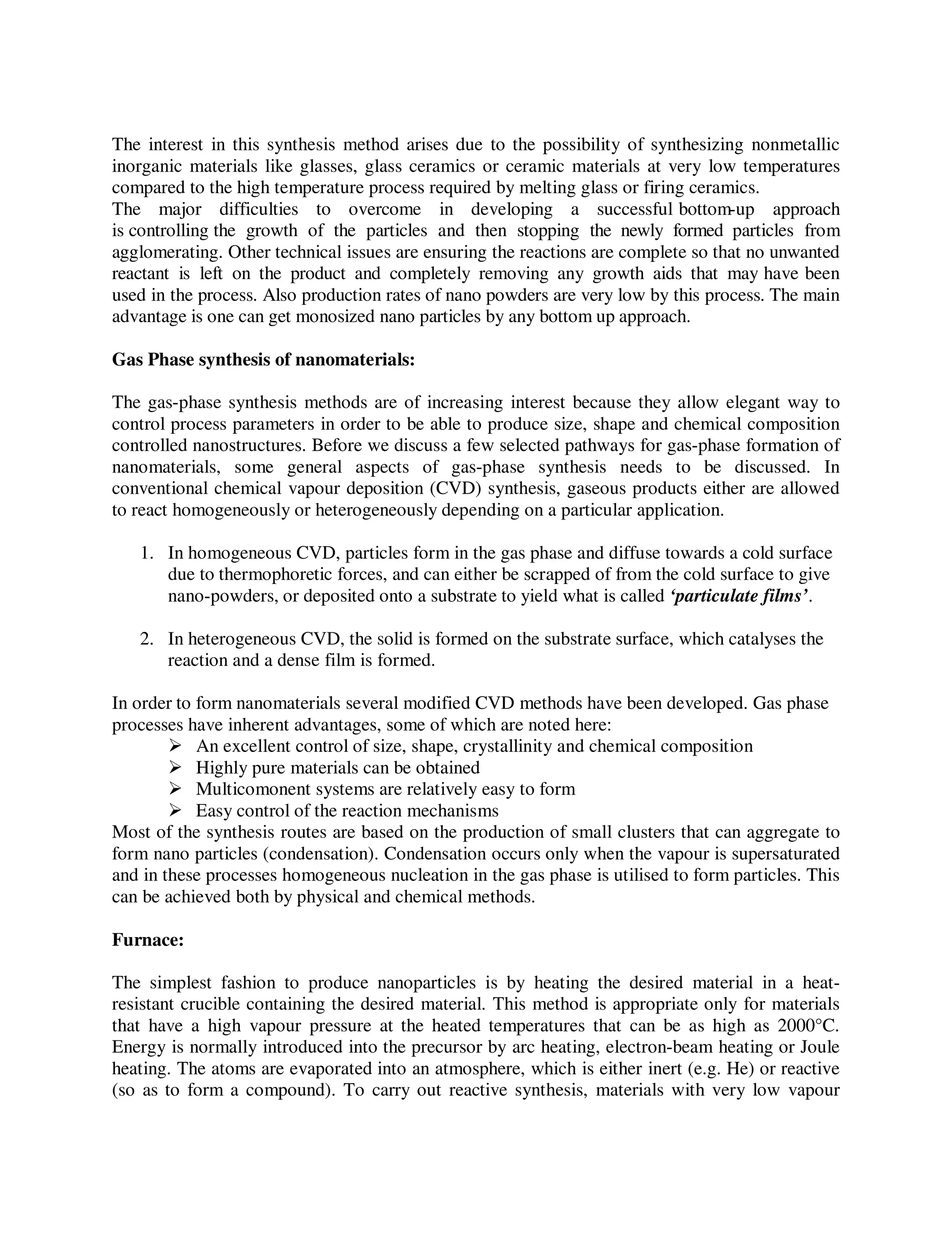 The interest in this synthesis method arises due to the possibility of synthesizing nonmetallic
inorganic materials like glasses, glass ceramics or ceramic materials at very low temperatures
compared to the high temperature process required by melting glass or firing ceramics.
The major difficulties to overcome in developing a successful bottom-up approach
is controlling the growth of the particles and then stopping the newly formed particles from
agglomerating. Other technical issues are ensuring the reactions are complete so that no unwanted
reactant is left on the product and completely removing any growth aids that may have been
used in the process. Also production rates of nano powders are very low by this process. The main
advantage is one can get monosized nano particles by any bottom up approach.
Gas Phase synthesis of nanomaterials:
The gas-phase synthesis methods are of increasing interest because they allow elegant way to
control process parameters in order to be able to produce size, shape and chemical composition
controlled nanostructures. Before we discuss a few selected pathways for gas-phase formation of
nanomaterials, some general aspects of gas-phase synthesis needs to be discussed. In
conventional chemical vapour deposition (CVD) synthesis, gaseous products either are allowed
to react homogeneously or heterogeneously depending on a particular application.
1. In homogeneous CVD, particles form in the gas phase and diffuse towards a cold surface
due to thermophoretic forces, and can either be scrapped of from the cold surface to give
nano-powders, or deposited onto a substrate to yield what is called ‘particulate films’.
2. In heterogeneous CVD, the solid is formed on the substrate surface, which catalyses the
reaction and a dense film is formed.
In order to form nanomaterials several modified CVD methods have been developed. Gas phase
processes have inherent advantages, some of which are noted here:
An excellent control of size, shape, crystallinity and chemical composition
Highly pure materials can be obtained
Multicomonent systems are relatively easy to form
Easy control of the reaction mechanisms
Most of the synthesis routes are based on the production of small clusters that can aggregate to
form nano particles (condensation). Condensation occurs only when the vapour is supersaturated
and in these processes homogeneous nucleation in the gas phase is utilised to form particles. This
can be achieved both by physical and chemical methods.
Furnace:
The simplest fashion to produce nanoparticles is by heating the desired material in a heat-
resistant crucible containing the desired material. This method is appropriate only for materials
that have a high vapour pressure at the heated temperatures that can be as high as 2000°C.
Energy is normally introduced into the precursor by arc heating, electron-beam heating or Joule
heating. The atoms are evaporated into an atmosphere, which is either inert (e.g. He) or reactive
(so as to form a compound). To carry out reactive synthesis, materials with very low vapour
 