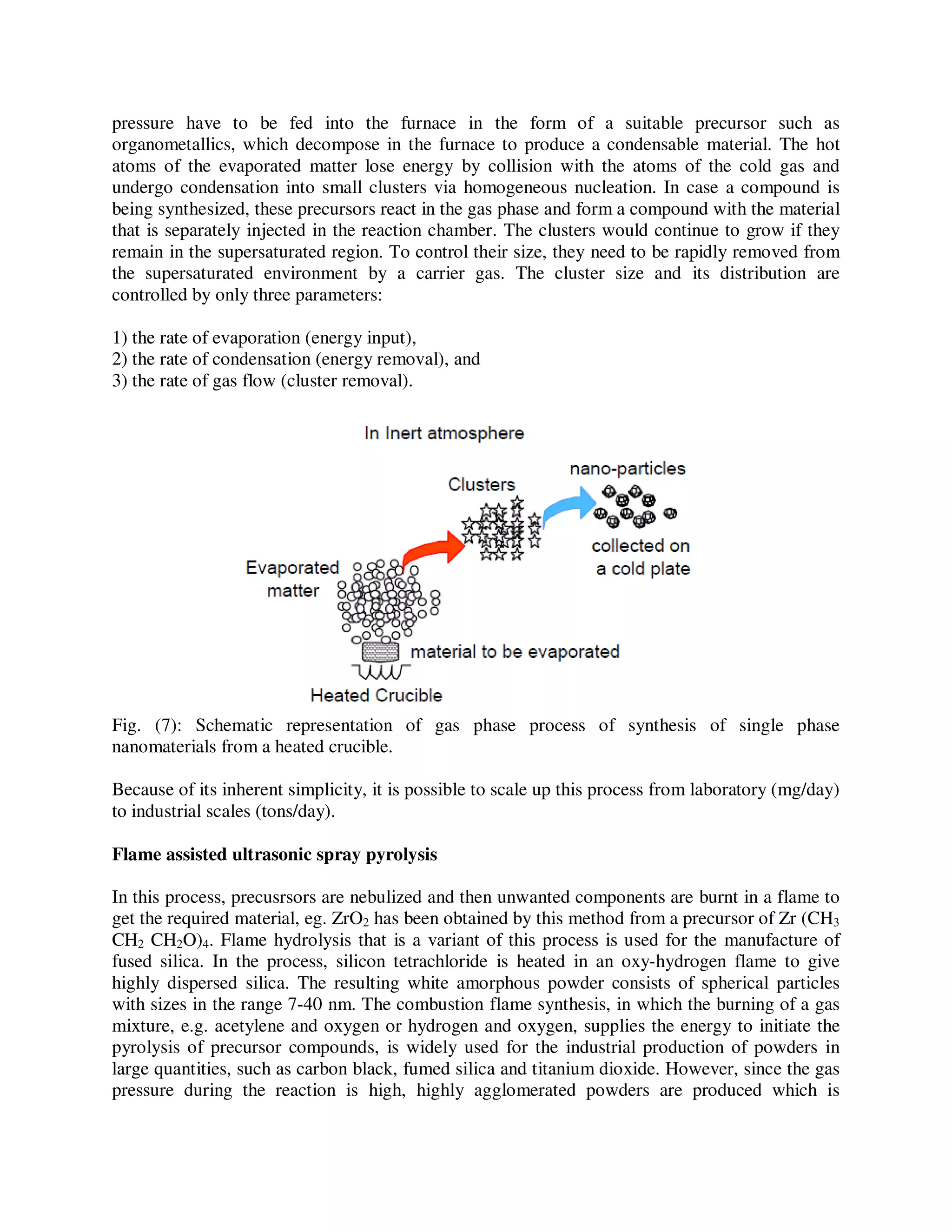 pressure have to be fed into the furnace in the form of a suitable precursor such as
organometallics, which decompose in the furnace to produce a condensable material. The hot
atoms of the evaporated matter lose energy by collision with the atoms of the cold gas and
undergo condensation into small clusters via homogeneous nucleation. In case a compound is
being synthesized, these precursors react in the gas phase and form a compound with the material
that is separately injected in the reaction chamber. The clusters would continue to grow if they
remain in the supersaturated region. To control their size, they need to be rapidly removed from
the supersaturated environment by a carrier gas. The cluster size and its distribution are
controlled by only three parameters:
1) the rate of evaporation (energy input),
2) the rate of condensation (energy removal), and
3) the rate of gas flow (cluster removal).
Fig. (7): Schematic representation of gas phase process of synthesis of single phase
nanomaterials from a heated crucible.
Because of its inherent simplicity, it is possible to scale up this process from laboratory (mg/day)
to industrial scales (tons/day).
Flame assisted ultrasonic spray pyrolysis
In this process, precusrsors are nebulized and then unwanted components are burnt in a flame to
get the required material, eg. ZrO2 has been obtained by this method from a precursor of Zr (CH3
CH2 CH2O)4. Flame hydrolysis that is a variant of this process is used for the manufacture of
fused silica. In the process, silicon tetrachloride is heated in an oxy-hydrogen flame to give
highly dispersed silica. The resulting white amorphous powder consists of spherical particles
with sizes in the range 7-40 nm. The combustion flame synthesis, in which the burning of a gas
mixture, e.g. acetylene and oxygen or hydrogen and oxygen, supplies the energy to initiate the
pyrolysis of precursor compounds, is widely used for the industrial production of powders in
large quantities, such as carbon black, fumed silica and titanium dioxide. However, since the gas
pressure during the reaction is high, highly agglomerated powders are produced which is
 