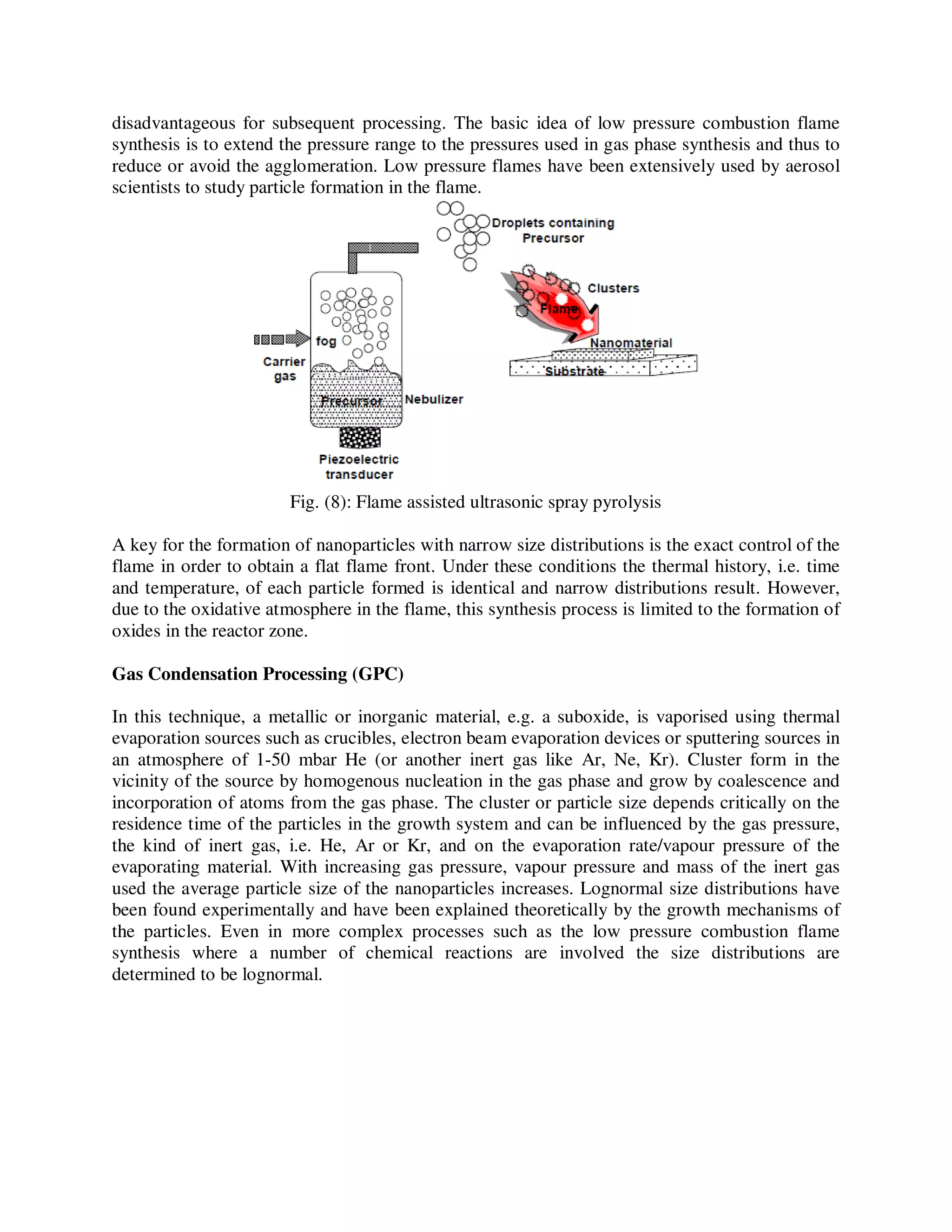 disadvantageous for subsequent processing. The basic idea of low pressure combustion flame
synthesis is to extend the pressure range to the pressures used in gas phase synthesis and thus to
reduce or avoid the agglomeration. Low pressure flames have been extensively used by aerosol
scientists to study particle formation in the flame.
Fig. (8): Flame assisted ultrasonic spray pyrolysis
A key for the formation of nanoparticles with narrow size distributions is the exact control of the
flame in order to obtain a flat flame front. Under these conditions the thermal history, i.e. time
and temperature, of each particle formed is identical and narrow distributions result. However,
due to the oxidative atmosphere in the flame, this synthesis process is limited to the formation of
oxides in the reactor zone.
Gas Condensation Processing (GPC)
In this technique, a metallic or inorganic material, e.g. a suboxide, is vaporised using thermal
evaporation sources such as crucibles, electron beam evaporation devices or sputtering sources in
an atmosphere of 1-50 mbar He (or another inert gas like Ar, Ne, Kr). Cluster form in the
vicinity of the source by homogenous nucleation in the gas phase and grow by coalescence and
incorporation of atoms from the gas phase. The cluster or particle size depends critically on the
residence time of the particles in the growth system and can be influenced by the gas pressure,
the kind of inert gas, i.e. He, Ar or Kr, and on the evaporation rate/vapour pressure of the
evaporating material. With increasing gas pressure, vapour pressure and mass of the inert gas
used the average particle size of the nanoparticles increases. Lognormal size distributions have
been found experimentally and have been explained theoretically by the growth mechanisms of
the particles. Even in more complex processes such as the low pressure combustion flame
synthesis where a number of chemical reactions are involved the size distributions are
determined to be lognormal.
 