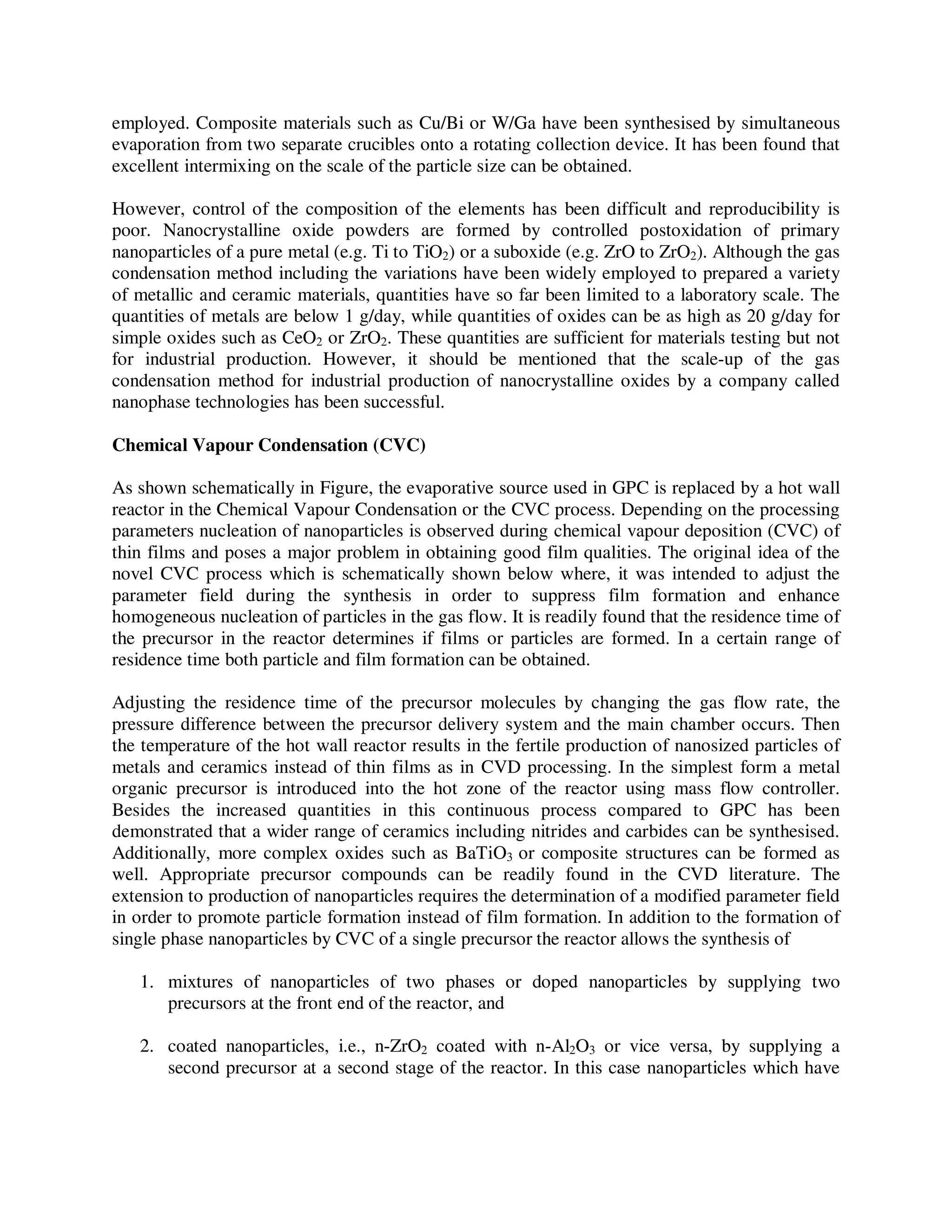 employed. Composite materials such as Cu/Bi or W/Ga have been synthesised by simultaneous
evaporation from two separate crucibles onto a rotating collection device. It has been found that
excellent intermixing on the scale of the particle size can be obtained.
However, control of the composition of the elements has been difficult and reproducibility is
poor. Nanocrystalline oxide powders are formed by controlled postoxidation of primary
nanoparticles of a pure metal (e.g. Ti to TiO2) or a suboxide (e.g. ZrO to ZrO2). Although the gas
condensation method including the variations have been widely employed to prepared a variety
of metallic and ceramic materials, quantities have so far been limited to a laboratory scale. The
quantities of metals are below 1 g/day, while quantities of oxides can be as high as 20 g/day for
simple oxides such as CeO2 or ZrO2. These quantities are sufficient for materials testing but not
for industrial production. However, it should be mentioned that the scale-up of the gas
condensation method for industrial production of nanocrystalline oxides by a company called
nanophase technologies has been successful.
Chemical Vapour Condensation (CVC)
As shown schematically in Figure, the evaporative source used in GPC is replaced by a hot wall
reactor in the Chemical Vapour Condensation or the CVC process. Depending on the processing
parameters nucleation of nanoparticles is observed during chemical vapour deposition (CVC) of
thin films and poses a major problem in obtaining good film qualities. The original idea of the
novel CVC process which is schematically shown below where, it was intended to adjust the
parameter field during the synthesis in order to suppress film formation and enhance
homogeneous nucleation of particles in the gas flow. It is readily found that the residence time of
the precursor in the reactor determines if films or particles are formed. In a certain range of
residence time both particle and film formation can be obtained.
Adjusting the residence time of the precursor molecules by changing the gas flow rate, the
pressure difference between the precursor delivery system and the main chamber occurs. Then
the temperature of the hot wall reactor results in the fertile production of nanosized particles of
metals and ceramics instead of thin films as in CVD processing. In the simplest form a metal
organic precursor is introduced into the hot zone of the reactor using mass flow controller.
Besides the increased quantities in this continuous process compared to GPC has been
demonstrated that a wider range of ceramics including nitrides and carbides can be synthesised.
Additionally, more complex oxides such as BaTiO3 or composite structures can be formed as
well. Appropriate precursor compounds can be readily found in the CVD literature. The
extension to production of nanoparticles requires the determination of a modified parameter field
in order to promote particle formation instead of film formation. In addition to the formation of
single phase nanoparticles by CVC of a single precursor the reactor allows the synthesis of
1. mixtures of nanoparticles of two phases or doped nanoparticles by supplying two
precursors at the front end of the reactor, and
2. coated nanoparticles, i.e., n-ZrO2 coated with n-Al2O3 or vice versa, by supplying a
second precursor at a second stage of the reactor. In this case nanoparticles which have
 