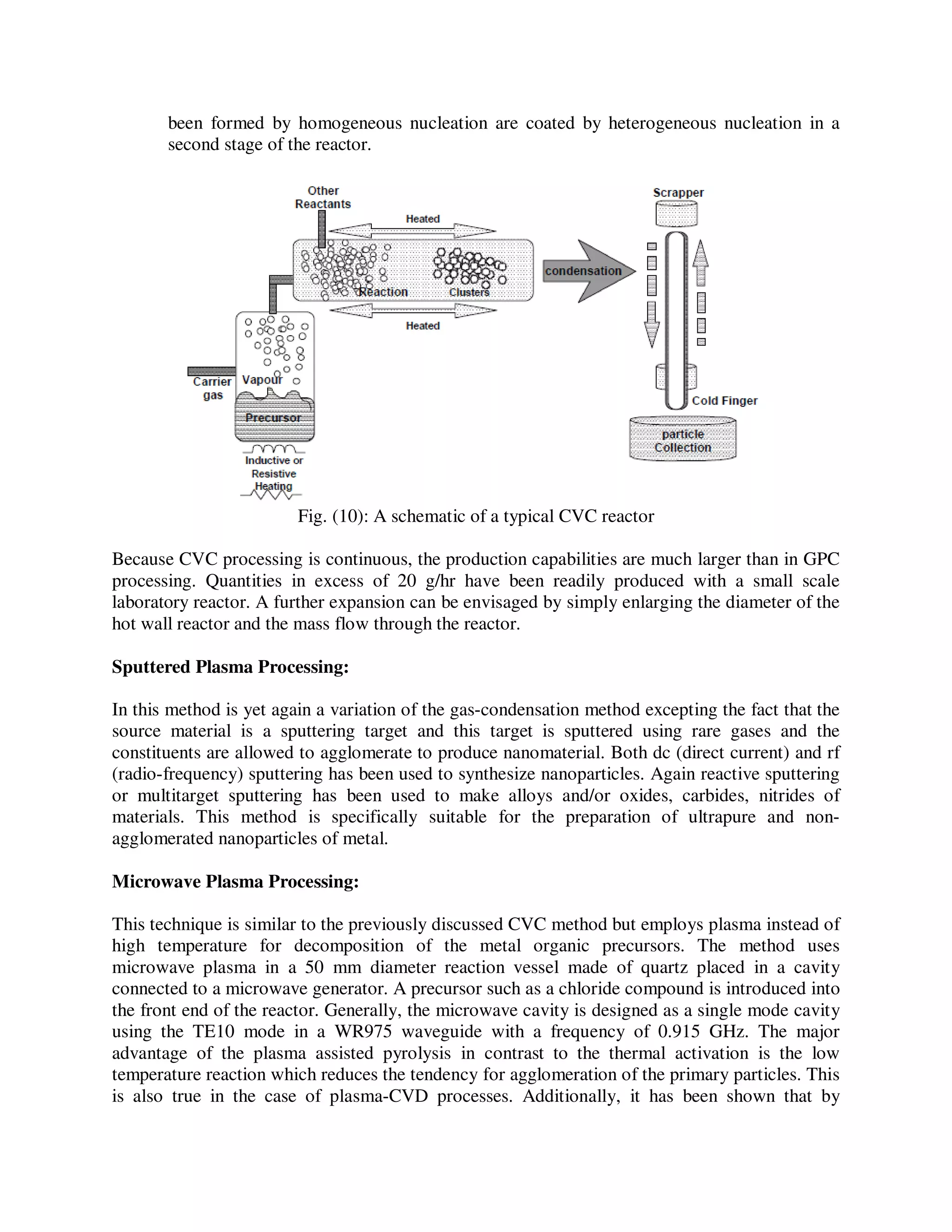 been formed by homogeneous nucleation are coated by heterogeneous nucleation in a
second stage of the reactor.
Fig. (10): A schematic of a typical CVC reactor
Because CVC processing is continuous, the production capabilities are much larger than in GPC
processing. Quantities in excess of 20 g/hr have been readily produced with a small scale
laboratory reactor. A further expansion can be envisaged by simply enlarging the diameter of the
hot wall reactor and the mass flow through the reactor.
Sputtered Plasma Processing:
In this method is yet again a variation of the gas-condensation method excepting the fact that the
source material is a sputtering target and this target is sputtered using rare gases and the
constituents are allowed to agglomerate to produce nanomaterial. Both dc (direct current) and rf
(radio-frequency) sputtering has been used to synthesize nanoparticles. Again reactive sputtering
or multitarget sputtering has been used to make alloys and/or oxides, carbides, nitrides of
materials. This method is specifically suitable for the preparation of ultrapure and non-
agglomerated nanoparticles of metal.
Microwave Plasma Processing:
This technique is similar to the previously discussed CVC method but employs plasma instead of
high temperature for decomposition of the metal organic precursors. The method uses
microwave plasma in a 50 mm diameter reaction vessel made of quartz placed in a cavity
connected to a microwave generator. A precursor such as a chloride compound is introduced into
the front end of the reactor. Generally, the microwave cavity is designed as a single mode cavity
using the TE10 mode in a WR975 waveguide with a frequency of 0.915 GHz. The major
advantage of the plasma assisted pyrolysis in contrast to the thermal activation is the low
temperature reaction which reduces the tendency for agglomeration of the primary particles. This
is also true in the case of plasma-CVD processes. Additionally, it has been shown that by
 