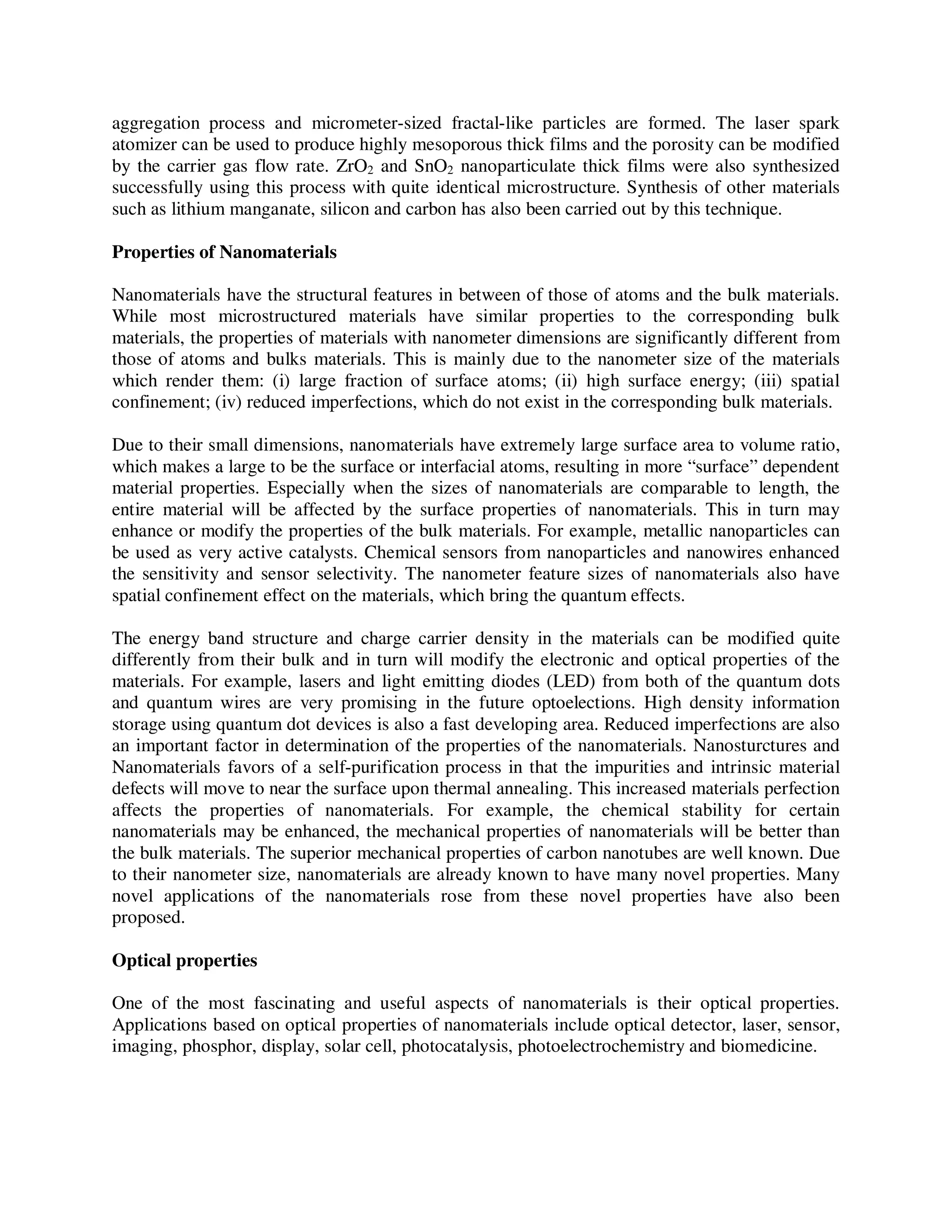 aggregation process and micrometer-sized fractal-like particles are formed. The laser spark
atomizer can be used to produce highly mesoporous thick films and the porosity can be modified
by the carrier gas flow rate. ZrO2 and SnO2 nanoparticulate thick films were also synthesized
successfully using this process with quite identical microstructure. Synthesis of other materials
such as lithium manganate, silicon and carbon has also been carried out by this technique.
Properties of Nanomaterials
Nanomaterials have the structural features in between of those of atoms and the bulk materials.
While most microstructured materials have similar properties to the corresponding bulk
materials, the properties of materials with nanometer dimensions are significantly different from
those of atoms and bulks materials. This is mainly due to the nanometer size of the materials
which render them: (i) large fraction of surface atoms; (ii) high surface energy; (iii) spatial
confinement; (iv) reduced imperfections, which do not exist in the corresponding bulk materials.
Due to their small dimensions, nanomaterials have extremely large surface area to volume ratio,
which makes a large to be the surface or interfacial atoms, resulting in more “surface” dependent
material properties. Especially when the sizes of nanomaterials are comparable to length, the
entire material will be affected by the surface properties of nanomaterials. This in turn may
enhance or modify the properties of the bulk materials. For example, metallic nanoparticles can
be used as very active catalysts. Chemical sensors from nanoparticles and nanowires enhanced
the sensitivity and sensor selectivity. The nanometer feature sizes of nanomaterials also have
spatial confinement effect on the materials, which bring the quantum effects.
The energy band structure and charge carrier density in the materials can be modified quite
differently from their bulk and in turn will modify the electronic and optical properties of the
materials. For example, lasers and light emitting diodes (LED) from both of the quantum dots
and quantum wires are very promising in the future optoelections. High density information
storage using quantum dot devices is also a fast developing area. Reduced imperfections are also
an important factor in determination of the properties of the nanomaterials. Nanosturctures and
Nanomaterials favors of a self-purification process in that the impurities and intrinsic material
defects will move to near the surface upon thermal annealing. This increased materials perfection
affects the properties of nanomaterials. For example, the chemical stability for certain
nanomaterials may be enhanced, the mechanical properties of nanomaterials will be better than
the bulk materials. The superior mechanical properties of carbon nanotubes are well known. Due
to their nanometer size, nanomaterials are already known to have many novel properties. Many
novel applications of the nanomaterials rose from these novel properties have also been
proposed.
Optical properties
One of the most fascinating and useful aspects of nanomaterials is their optical properties.
Applications based on optical properties of nanomaterials include optical detector, laser, sensor,
imaging, phosphor, display, solar cell, photocatalysis, photoelectrochemistry and biomedicine.
 
