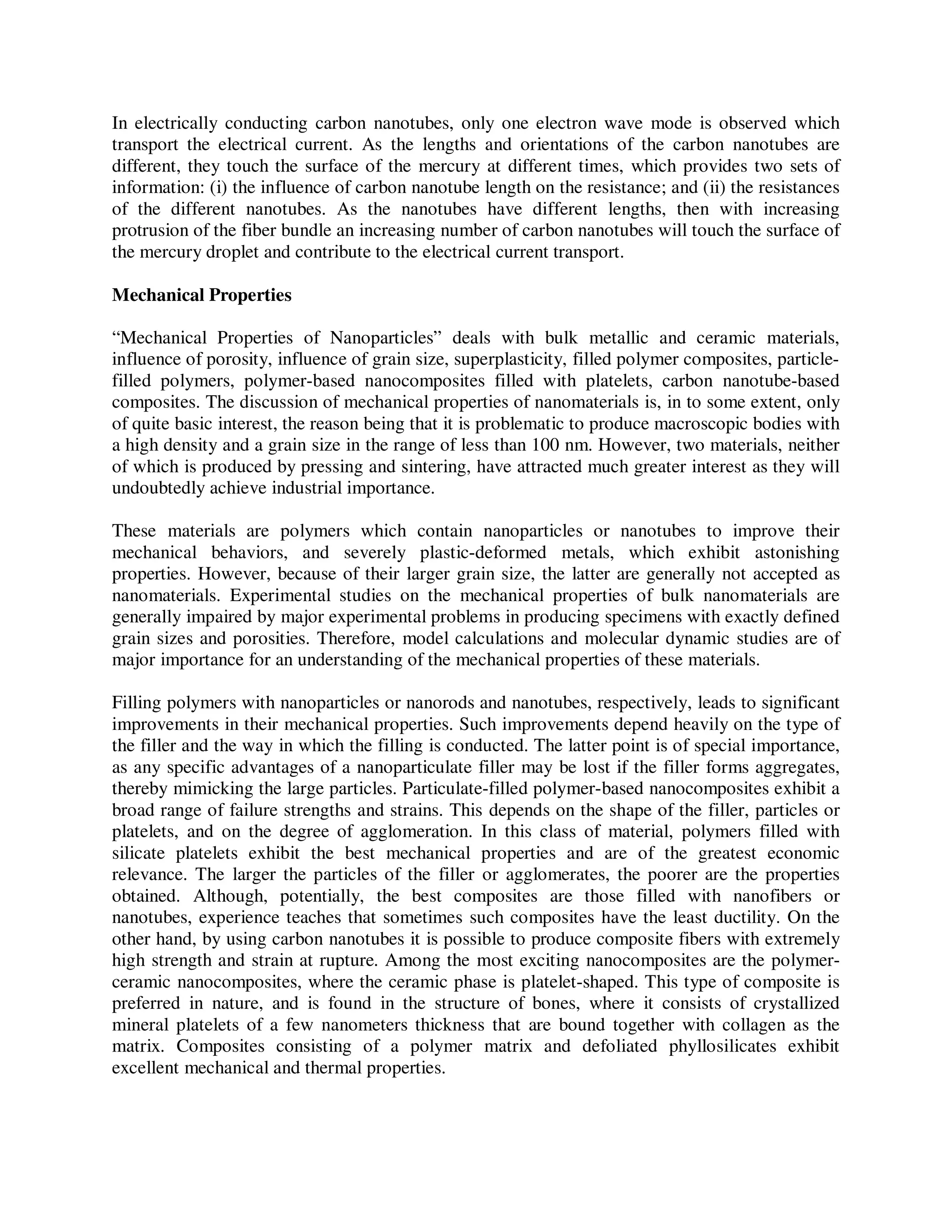 In electrically conducting carbon nanotubes, only one electron wave mode is observed which
transport the electrical current. As the lengths and orientations of the carbon nanotubes are
different, they touch the surface of the mercury at different times, which provides two sets of
information: (i) the influence of carbon nanotube length on the resistance; and (ii) the resistances
of the different nanotubes. As the nanotubes have different lengths, then with increasing
protrusion of the fiber bundle an increasing number of carbon nanotubes will touch the surface of
the mercury droplet and contribute to the electrical current transport.
Mechanical Properties
“Mechanical Properties of Nanoparticles” deals with bulk metallic and ceramic materials,
influence of porosity, influence of grain size, superplasticity, filled polymer composites, particle-
filled polymers, polymer-based nanocomposites filled with platelets, carbon nanotube-based
composites. The discussion of mechanical properties of nanomaterials is, in to some extent, only
of quite basic interest, the reason being that it is problematic to produce macroscopic bodies with
a high density and a grain size in the range of less than 100 nm. However, two materials, neither
of which is produced by pressing and sintering, have attracted much greater interest as they will
undoubtedly achieve industrial importance.
These materials are polymers which contain nanoparticles or nanotubes to improve their
mechanical behaviors, and severely plastic-deformed metals, which exhibit astonishing
properties. However, because of their larger grain size, the latter are generally not accepted as
nanomaterials. Experimental studies on the mechanical properties of bulk nanomaterials are
generally impaired by major experimental problems in producing specimens with exactly defined
grain sizes and porosities. Therefore, model calculations and molecular dynamic studies are of
major importance for an understanding of the mechanical properties of these materials.
Filling polymers with nanoparticles or nanorods and nanotubes, respectively, leads to significant
improvements in their mechanical properties. Such improvements depend heavily on the type of
the filler and the way in which the filling is conducted. The latter point is of special importance,
as any specific advantages of a nanoparticulate filler may be lost if the filler forms aggregates,
thereby mimicking the large particles. Particulate-filled polymer-based nanocomposites exhibit a
broad range of failure strengths and strains. This depends on the shape of the filler, particles or
platelets, and on the degree of agglomeration. In this class of material, polymers filled with
silicate platelets exhibit the best mechanical properties and are of the greatest economic
relevance. The larger the particles of the filler or agglomerates, the poorer are the properties
obtained. Although, potentially, the best composites are those filled with nanofibers or
nanotubes, experience teaches that sometimes such composites have the least ductility. On the
other hand, by using carbon nanotubes it is possible to produce composite fibers with extremely
high strength and strain at rupture. Among the most exciting nanocomposites are the polymer-
ceramic nanocomposites, where the ceramic phase is platelet-shaped. This type of composite is
preferred in nature, and is found in the structure of bones, where it consists of crystallized
mineral platelets of a few nanometers thickness that are bound together with collagen as the
matrix. Composites consisting of a polymer matrix and defoliated phyllosilicates exhibit
excellent mechanical and thermal properties.
 