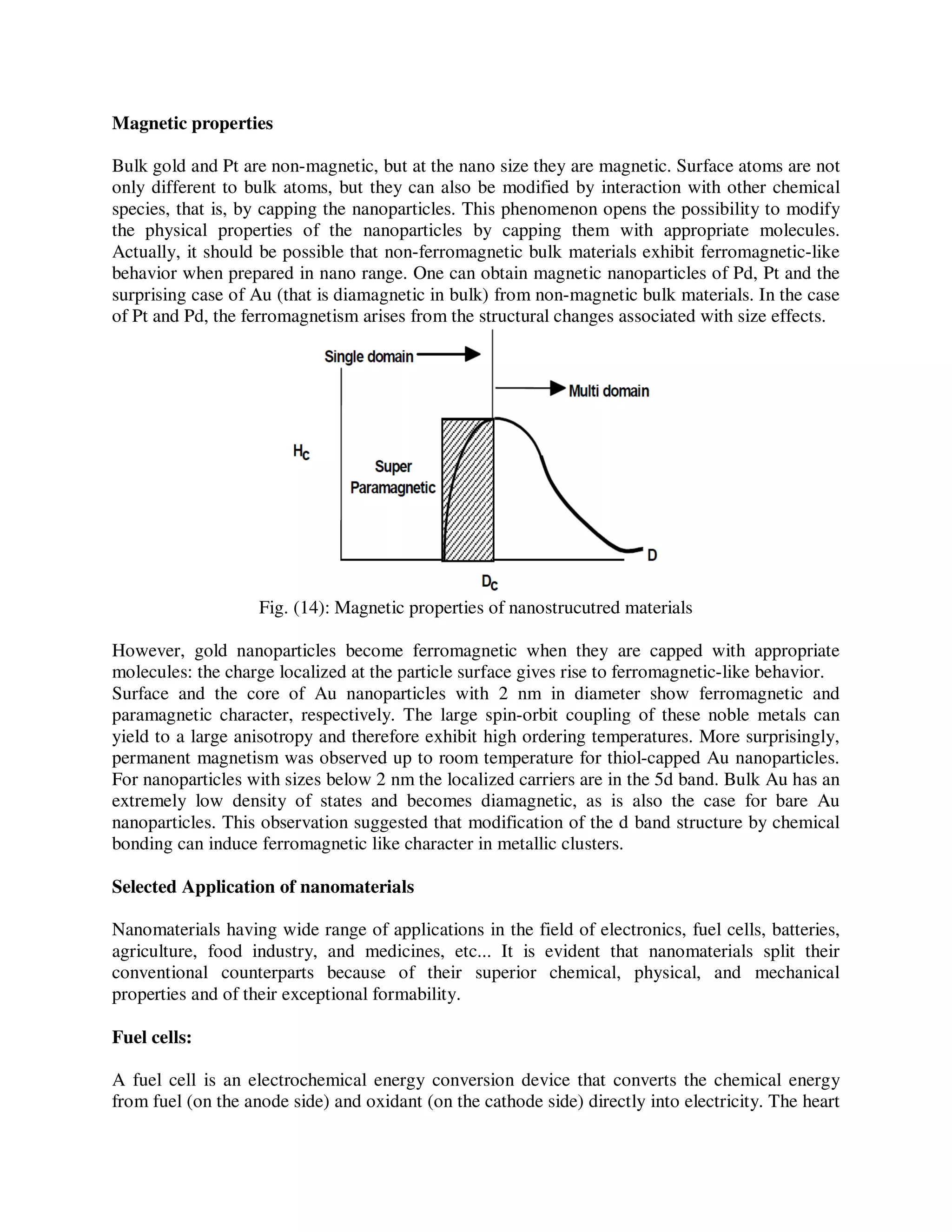 Magnetic properties
Bulk gold and Pt are non-magnetic, but at the nano size they are magnetic. Surface atoms are not
only different to bulk atoms, but they can also be modified by interaction with other chemical
species, that is, by capping the nanoparticles. This phenomenon opens the possibility to modify
the physical properties of the nanoparticles by capping them with appropriate molecules.
Actually, it should be possible that non-ferromagnetic bulk materials exhibit ferromagnetic-like
behavior when prepared in nano range. One can obtain magnetic nanoparticles of Pd, Pt and the
surprising case of Au (that is diamagnetic in bulk) from non-magnetic bulk materials. In the case
of Pt and Pd, the ferromagnetism arises from the structural changes associated with size effects.
Fig. (14): Magnetic properties of nanostrucutred materials
However, gold nanoparticles become ferromagnetic when they are capped with appropriate
molecules: the charge localized at the particle surface gives rise to ferromagnetic-like behavior.
Surface and the core of Au nanoparticles with 2 nm in diameter show ferromagnetic and
paramagnetic character, respectively. The large spin-orbit coupling of these noble metals can
yield to a large anisotropy and therefore exhibit high ordering temperatures. More surprisingly,
permanent magnetism was observed up to room temperature for thiol-capped Au nanoparticles.
For nanoparticles with sizes below 2 nm the localized carriers are in the 5d band. Bulk Au has an
extremely low density of states and becomes diamagnetic, as is also the case for bare Au
nanoparticles. This observation suggested that modification of the d band structure by chemical
bonding can induce ferromagnetic like character in metallic clusters.
Selected Application of nanomaterials
Nanomaterials having wide range of applications in the field of electronics, fuel cells, batteries,
agriculture, food industry, and medicines, etc... It is evident that nanomaterials split their
conventional counterparts because of their superior chemical, physical, and mechanical
properties and of their exceptional formability.
Fuel cells:
A fuel cell is an electrochemical energy conversion device that converts the chemical energy
from fuel (on the anode side) and oxidant (on the cathode side) directly into electricity. The heart
 