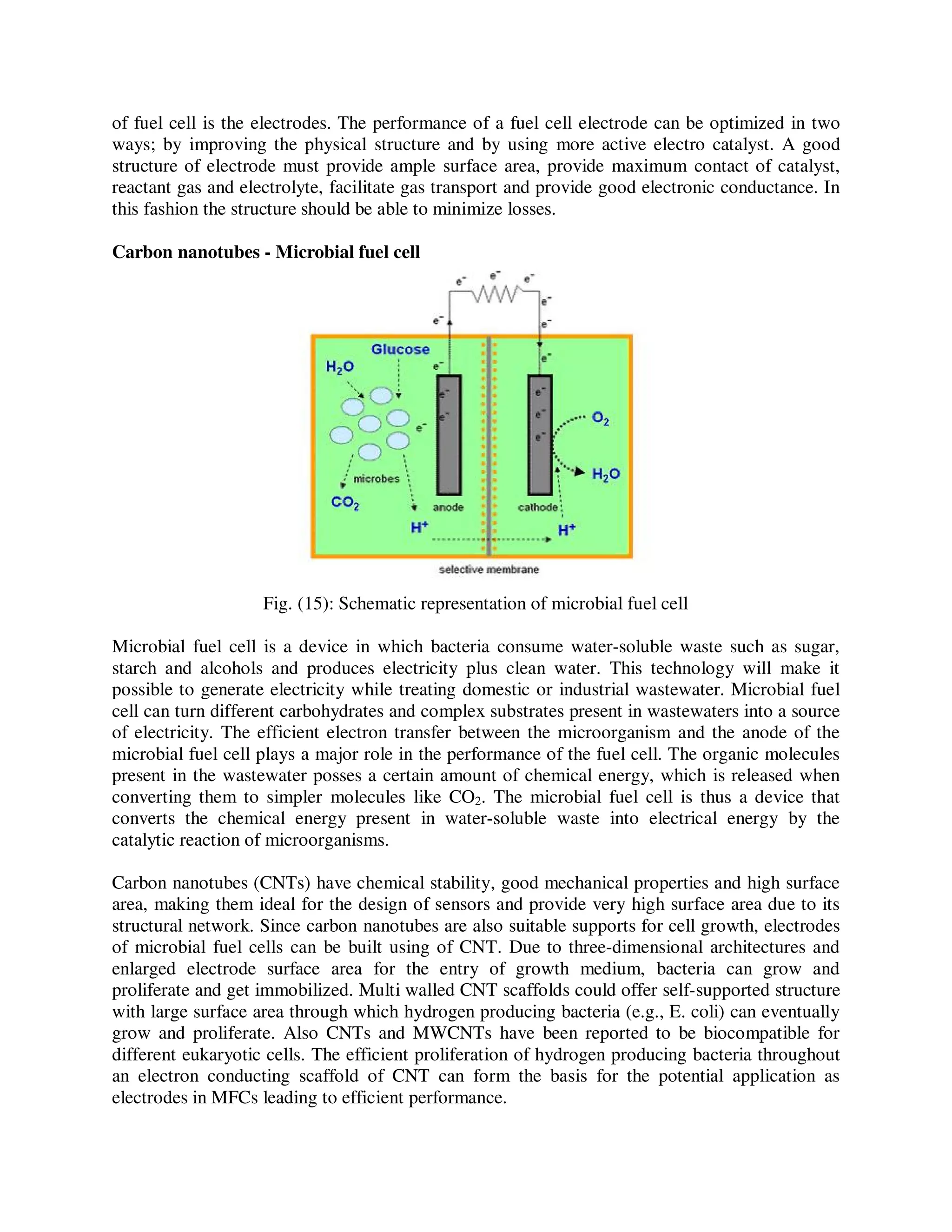of fuel cell is the electrodes. The performance of a fuel cell electrode can be optimized in two
ways; by improving the physical structure and by using more active electro catalyst. A good
structure of electrode must provide ample surface area, provide maximum contact of catalyst,
reactant gas and electrolyte, facilitate gas transport and provide good electronic conductance. In
this fashion the structure should be able to minimize losses.
Carbon nanotubes - Microbial fuel cell
Fig. (15): Schematic representation of microbial fuel cell
Microbial fuel cell is a device in which bacteria consume water-soluble waste such as sugar,
starch and alcohols and produces electricity plus clean water. This technology will make it
possible to generate electricity while treating domestic or industrial wastewater. Microbial fuel
cell can turn different carbohydrates and complex substrates present in wastewaters into a source
of electricity. The efficient electron transfer between the microorganism and the anode of the
microbial fuel cell plays a major role in the performance of the fuel cell. The organic molecules
present in the wastewater posses a certain amount of chemical energy, which is released when
converting them to simpler molecules like CO2. The microbial fuel cell is thus a device that
converts the chemical energy present in water-soluble waste into electrical energy by the
catalytic reaction of microorganisms.
Carbon nanotubes (CNTs) have chemical stability, good mechanical properties and high surface
area, making them ideal for the design of sensors and provide very high surface area due to its
structural network. Since carbon nanotubes are also suitable supports for cell growth, electrodes
of microbial fuel cells can be built using of CNT. Due to three-dimensional architectures and
enlarged electrode surface area for the entry of growth medium, bacteria can grow and
proliferate and get immobilized. Multi walled CNT scaffolds could offer self-supported structure
with large surface area through which hydrogen producing bacteria (e.g., E. coli) can eventually
grow and proliferate. Also CNTs and MWCNTs have been reported to be biocompatible for
different eukaryotic cells. The efficient proliferation of hydrogen producing bacteria throughout
an electron conducting scaffold of CNT can form the basis for the potential application as
electrodes in MFCs leading to efficient performance.
 