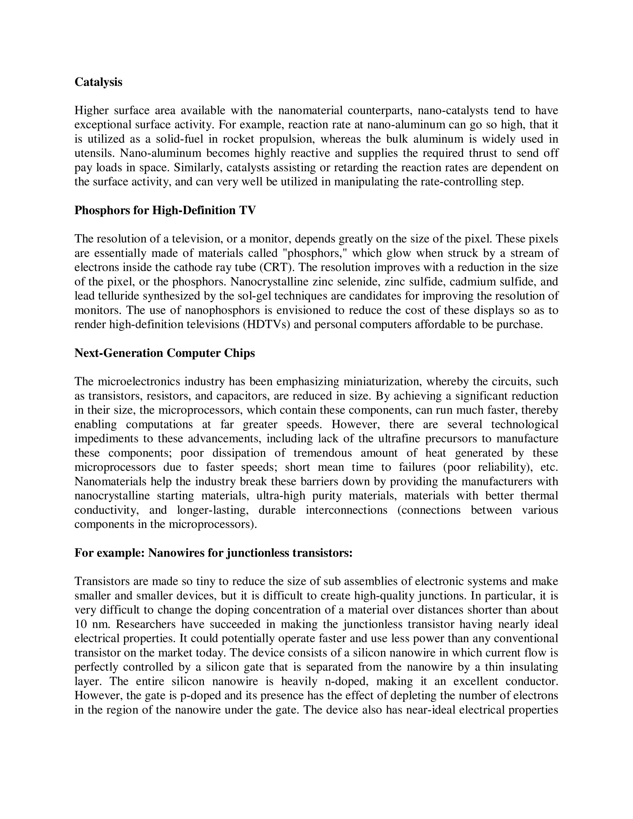 Catalysis
Higher surface area available with the nanomaterial counterparts, nano-catalysts tend to have
exceptional surface activity. For example, reaction rate at nano-aluminum can go so high, that it
is utilized as a solid-fuel in rocket propulsion, whereas the bulk aluminum is widely used in
utensils. Nano-aluminum becomes highly reactive and supplies the required thrust to send off
pay loads in space. Similarly, catalysts assisting or retarding the reaction rates are dependent on
the surface activity, and can very well be utilized in manipulating the rate-controlling step.
Phosphors for High-Definition TV
The resolution of a television, or a monitor, depends greatly on the size of the pixel. These pixels
are essentially made of materials called "phosphors," which glow when struck by a stream of
electrons inside the cathode ray tube (CRT). The resolution improves with a reduction in the size
of the pixel, or the phosphors. Nanocrystalline zinc selenide, zinc sulfide, cadmium sulfide, and
lead telluride synthesized by the sol-gel techniques are candidates for improving the resolution of
monitors. The use of nanophosphors is envisioned to reduce the cost of these displays so as to
render high-definition televisions (HDTVs) and personal computers affordable to be purchase.
Next-Generation Computer Chips
The microelectronics industry has been emphasizing miniaturization, whereby the circuits, such
as transistors, resistors, and capacitors, are reduced in size. By achieving a significant reduction
in their size, the microprocessors, which contain these components, can run much faster, thereby
enabling computations at far greater speeds. However, there are several technological
impediments to these advancements, including lack of the ultrafine precursors to manufacture
these components; poor dissipation of tremendous amount of heat generated by these
microprocessors due to faster speeds; short mean time to failures (poor reliability), etc.
Nanomaterials help the industry break these barriers down by providing the manufacturers with
nanocrystalline starting materials, ultra-high purity materials, materials with better thermal
conductivity, and longer-lasting, durable interconnections (connections between various
components in the microprocessors).
For example: Nanowires for junctionless transistors:
Transistors are made so tiny to reduce the size of sub assemblies of electronic systems and make
smaller and smaller devices, but it is difficult to create high-quality junctions. In particular, it is
very difficult to change the doping concentration of a material over distances shorter than about
10 nm. Researchers have succeeded in making the junctionless transistor having nearly ideal
electrical properties. It could potentially operate faster and use less power than any conventional
transistor on the market today. The device consists of a silicon nanowire in which current flow is
perfectly controlled by a silicon gate that is separated from the nanowire by a thin insulating
layer. The entire silicon nanowire is heavily n-doped, making it an excellent conductor.
However, the gate is p-doped and its presence has the effect of depleting the number of electrons
in the region of the nanowire under the gate. The device also has near-ideal electrical properties
 
