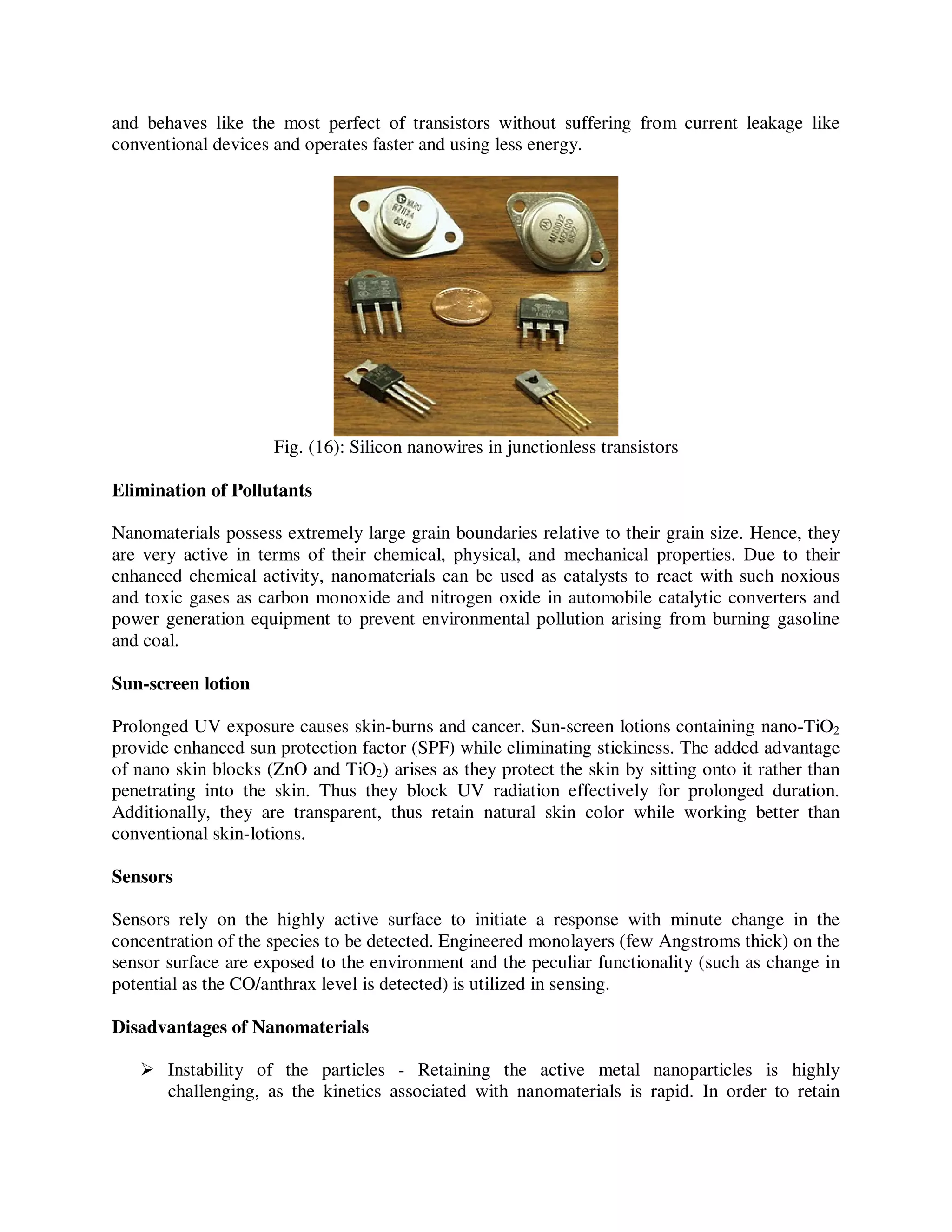 and behaves like the most perfect of transistors without suffering from current leakage like
conventional devices and operates faster and using less energy.
Fig. (16): Silicon nanowires in junctionless transistors
Elimination of Pollutants
Nanomaterials possess extremely large grain boundaries relative to their grain size. Hence, they
are very active in terms of their chemical, physical, and mechanical properties. Due to their
enhanced chemical activity, nanomaterials can be used as catalysts to react with such noxious
and toxic gases as carbon monoxide and nitrogen oxide in automobile catalytic converters and
power generation equipment to prevent environmental pollution arising from burning gasoline
and coal.
Sun-screen lotion
Prolonged UV exposure causes skin-burns and cancer. Sun-screen lotions containing nano-TiO2
provide enhanced sun protection factor (SPF) while eliminating stickiness. The added advantage
of nano skin blocks (ZnO and TiO2) arises as they protect the skin by sitting onto it rather than
penetrating into the skin. Thus they block UV radiation effectively for prolonged duration.
Additionally, they are transparent, thus retain natural skin color while working better than
conventional skin-lotions.
Sensors
Sensors rely on the highly active surface to initiate a response with minute change in the
concentration of the species to be detected. Engineered monolayers (few Angstroms thick) on the
sensor surface are exposed to the environment and the peculiar functionality (such as change in
potential as the CO/anthrax level is detected) is utilized in sensing.
Disadvantages of Nanomaterials
Instability of the particles - Retaining the active metal nanoparticles is highly
challenging, as the kinetics associated with nanomaterials is rapid. In order to retain
 