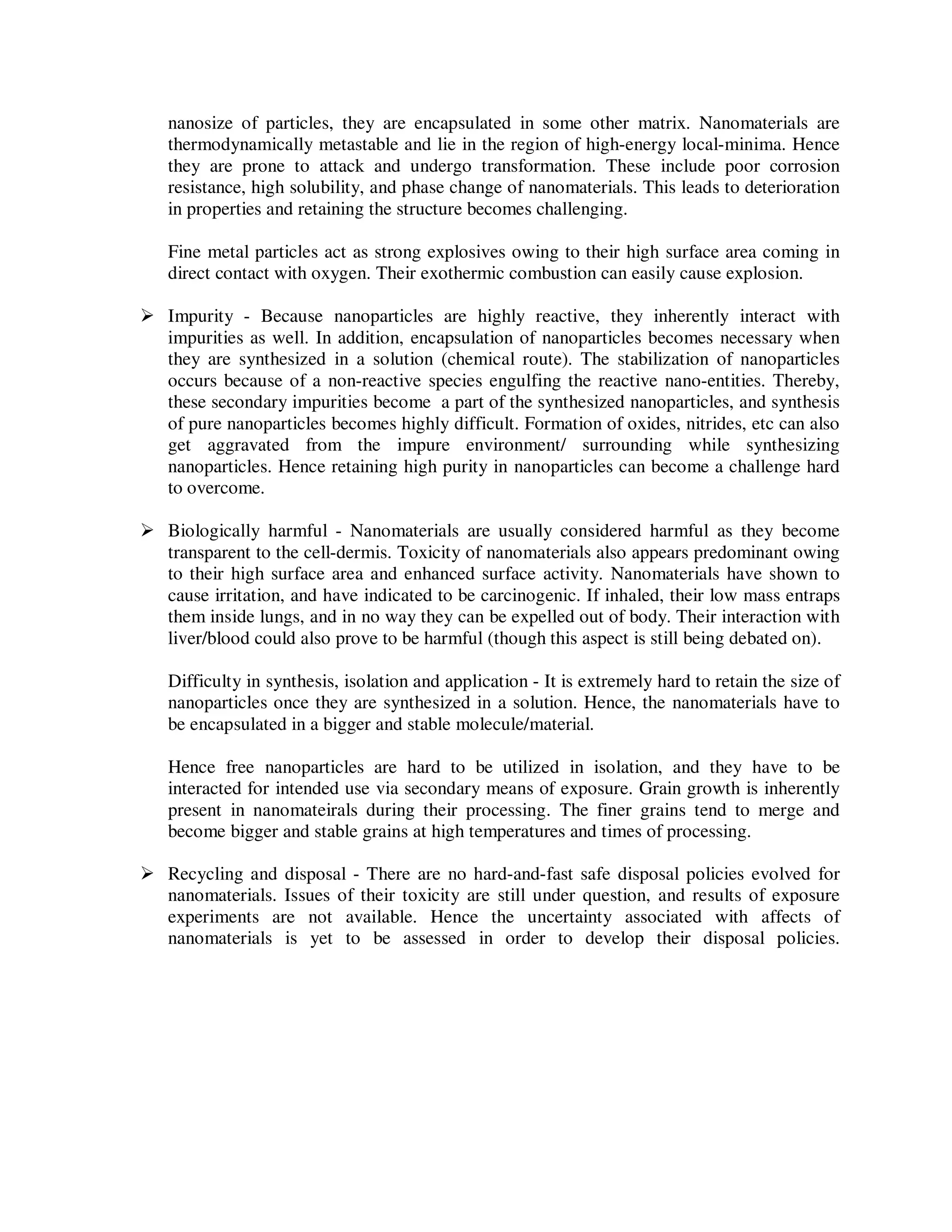 nanosize of particles, they are encapsulated in some other matrix. Nanomaterials are
thermodynamically metastable and lie in the region of high-energy local-minima. Hence
they are prone to attack and undergo transformation. These include poor corrosion
resistance, high solubility, and phase change of nanomaterials. This leads to deterioration
in properties and retaining the structure becomes challenging.
Fine metal particles act as strong explosives owing to their high surface area coming in
direct contact with oxygen. Their exothermic combustion can easily cause explosion.
Impurity - Because nanoparticles are highly reactive, they inherently interact with
impurities as well. In addition, encapsulation of nanoparticles becomes necessary when
they are synthesized in a solution (chemical route). The stabilization of nanoparticles
occurs because of a non-reactive species engulfing the reactive nano-entities. Thereby,
these secondary impurities become a part of the synthesized nanoparticles, and synthesis
of pure nanoparticles becomes highly difficult. Formation of oxides, nitrides, etc can also
get aggravated from the impure environment/ surrounding while synthesizing
nanoparticles. Hence retaining high purity in nanoparticles can become a challenge hard
to overcome.
Biologically harmful - Nanomaterials are usually considered harmful as they become
transparent to the cell-dermis. Toxicity of nanomaterials also appears predominant owing
to their high surface area and enhanced surface activity. Nanomaterials have shown to
cause irritation, and have indicated to be carcinogenic. If inhaled, their low mass entraps
them inside lungs, and in no way they can be expelled out of body. Their interaction with
liver/blood could also prove to be harmful (though this aspect is still being debated on).
Difficulty in synthesis, isolation and application - It is extremely hard to retain the size of
nanoparticles once they are synthesized in a solution. Hence, the nanomaterials have to
be encapsulated in a bigger and stable molecule/material.
Hence free nanoparticles are hard to be utilized in isolation, and they have to be
interacted for intended use via secondary means of exposure. Grain growth is inherently
present in nanomateirals during their processing. The finer grains tend to merge and
become bigger and stable grains at high temperatures and times of processing.
Recycling and disposal - There are no hard-and-fast safe disposal policies evolved for
nanomaterials. Issues of their toxicity are still under question, and results of exposure
experiments are not available. Hence the uncertainty associated with affects of
nanomaterials is yet to be assessed in order to develop their disposal policies.
 
