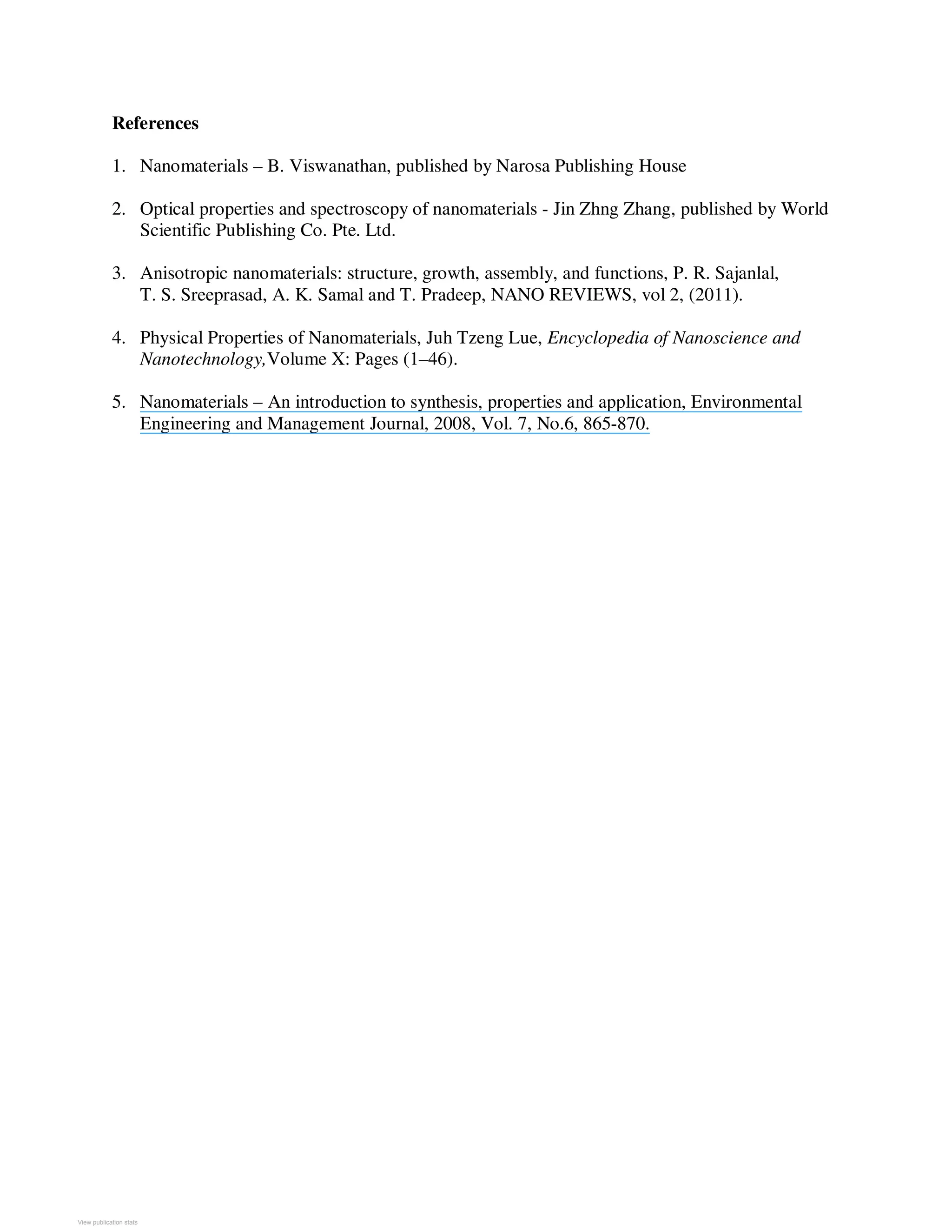 References
1. Nanomaterials – B. Viswanathan, published by Narosa Publishing House
2. Optical properties and spectroscopy of nanomaterials - Jin Zhng Zhang, published by World
Scientific Publishing Co. Pte. Ltd.
3. Anisotropic nanomaterials: structure, growth, assembly, and functions, P. R. Sajanlal,
T. S. Sreeprasad, A. K. Samal and T. Pradeep, NANO REVIEWS, vol 2, (2011).
4. Physical Properties of Nanomaterials, Juh Tzeng Lue, Encyclopedia of Nanoscience and
Nanotechnology,Volume X: Pages (1–46).
5. Nanomaterials – An introduction to synthesis, properties and application, Environmental
Engineering and Management Journal, 2008, Vol. 7, No.6, 865-870.
View publication statsView publication stats
 