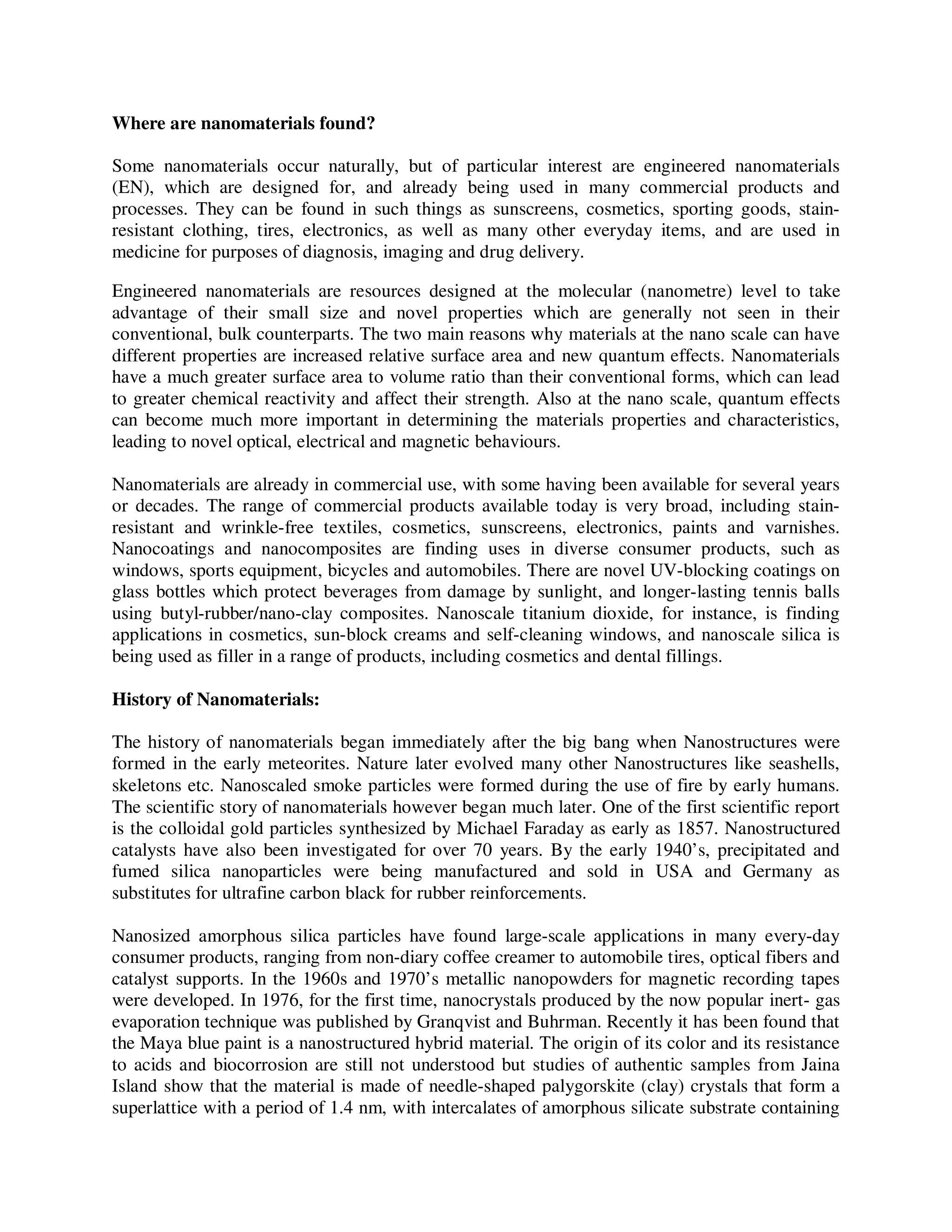Where are nanomaterials found?
Some nanomaterials occur naturally, but of particular interest are engineered nanomaterials
(EN), which are designed for, and already being used in many commercial products and
processes. They can be found in such things as sunscreens, cosmetics, sporting goods, stain-
resistant clothing, tires, electronics, as well as many other everyday items, and are used in
medicine for purposes of diagnosis, imaging and drug delivery.
Engineered nanomaterials are resources designed at the molecular (nanometre) level to take
advantage of their small size and novel properties which are generally not seen in their
conventional, bulk counterparts. The two main reasons why materials at the nano scale can have
different properties are increased relative surface area and new quantum effects. Nanomaterials
have a much greater surface area to volume ratio than their conventional forms, which can lead
to greater chemical reactivity and affect their strength. Also at the nano scale, quantum effects
can become much more important in determining the materials properties and characteristics,
leading to novel optical, electrical and magnetic behaviours.
Nanomaterials are already in commercial use, with some having been available for several years
or decades. The range of commercial products available today is very broad, including stain-
resistant and wrinkle-free textiles, cosmetics, sunscreens, electronics, paints and varnishes.
Nanocoatings and nanocomposites are finding uses in diverse consumer products, such as
windows, sports equipment, bicycles and automobiles. There are novel UV-blocking coatings on
glass bottles which protect beverages from damage by sunlight, and longer-lasting tennis balls
using butyl-rubber/nano-clay composites. Nanoscale titanium dioxide, for instance, is finding
applications in cosmetics, sun-block creams and self-cleaning windows, and nanoscale silica is
being used as filler in a range of products, including cosmetics and dental fillings.
History of Nanomaterials:
The history of nanomaterials began immediately after the big bang when Nanostructures were
formed in the early meteorites. Nature later evolved many other Nanostructures like seashells,
skeletons etc. Nanoscaled smoke particles were formed during the use of fire by early humans.
The scientific story of nanomaterials however began much later. One of the first scientific report
is the colloidal gold particles synthesized by Michael Faraday as early as 1857. Nanostructured
catalysts have also been investigated for over 70 years. By the early 1940’s, precipitated and
fumed silica nanoparticles were being manufactured and sold in USA and Germany as
substitutes for ultrafine carbon black for rubber reinforcements.
Nanosized amorphous silica particles have found large-scale applications in many every-day
consumer products, ranging from non-diary coffee creamer to automobile tires, optical fibers and
catalyst supports. In the 1960s and 1970’s metallic nanopowders for magnetic recording tapes
were developed. In 1976, for the first time, nanocrystals produced by the now popular inert- gas
evaporation technique was published by Granqvist and Buhrman. Recently it has been found that
the Maya blue paint is a nanostructured hybrid material. The origin of its color and its resistance
to acids and biocorrosion are still not understood but studies of authentic samples from Jaina
Island show that the material is made of needle-shaped palygorskite (clay) crystals that form a
superlattice with a period of 1.4 nm, with intercalates of amorphous silicate substrate containing
 