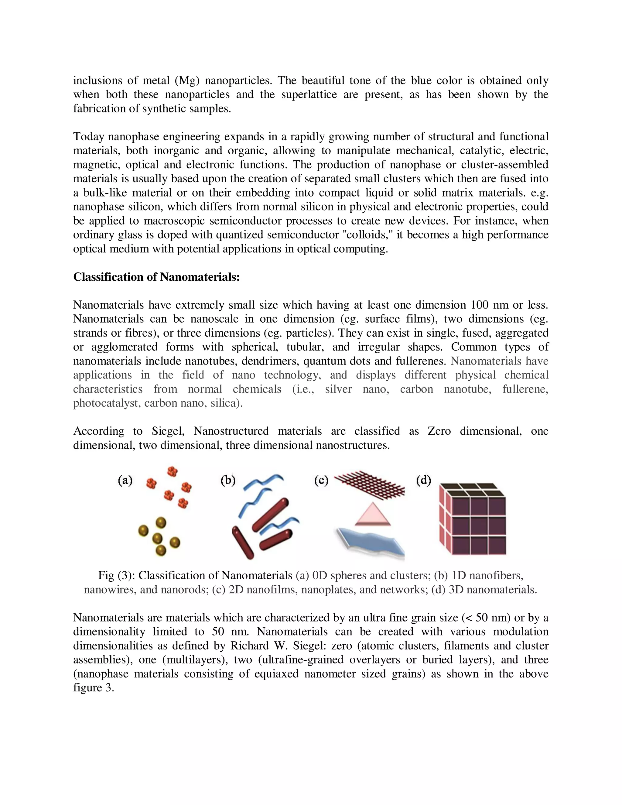inclusions of metal (Mg) nanoparticles. The beautiful tone of the blue color is obtained only
when both these nanoparticles and the superlattice are present, as has been shown by the
fabrication of synthetic samples.
Today nanophase engineering expands in a rapidly growing number of structural and functional
materials, both inorganic and organic, allowing to manipulate mechanical, catalytic, electric,
magnetic, optical and electronic functions. The production of nanophase or cluster-assembled
materials is usually based upon the creation of separated small clusters which then are fused into
a bulk-like material or on their embedding into compact liquid or solid matrix materials. e.g.
nanophase silicon, which differs from normal silicon in physical and electronic properties, could
be applied to macroscopic semiconductor processes to create new devices. For instance, when
ordinary glass is doped with quantized semiconductor ''colloids,'' it becomes a high performance
optical medium with potential applications in optical computing.
Classification of Nanomaterials:
Nanomaterials have extremely small size which having at least one dimension 100 nm or less.
Nanomaterials can be nanoscale in one dimension (eg. surface films), two dimensions (eg.
strands or fibres), or three dimensions (eg. particles). They can exist in single, fused, aggregated
or agglomerated forms with spherical, tubular, and irregular shapes. Common types of
nanomaterials include nanotubes, dendrimers, quantum dots and fullerenes. Nanomaterials have
applications in the field of nano technology, and displays different physical chemical
characteristics from normal chemicals (i.e., silver nano, carbon nanotube, fullerene,
photocatalyst, carbon nano, silica).
According to Siegel, Nanostructured materials are classified as Zero dimensional, one
dimensional, two dimensional, three dimensional nanostructures.
Fig (3): Classification of Nanomaterials (a) 0D spheres and clusters; (b) 1D nanofibers,
nanowires, and nanorods; (c) 2D nanofilms, nanoplates, and networks; (d) 3D nanomaterials.
Nanomaterials are materials which are characterized by an ultra fine grain size (< 50 nm) or by a
dimensionality limited to 50 nm. Nanomaterials can be created with various modulation
dimensionalities as defined by Richard W. Siegel: zero (atomic clusters, filaments and cluster
assemblies), one (multilayers), two (ultrafine-grained overlayers or buried layers), and three
(nanophase materials consisting of equiaxed nanometer sized grains) as shown in the above
figure 3.
 