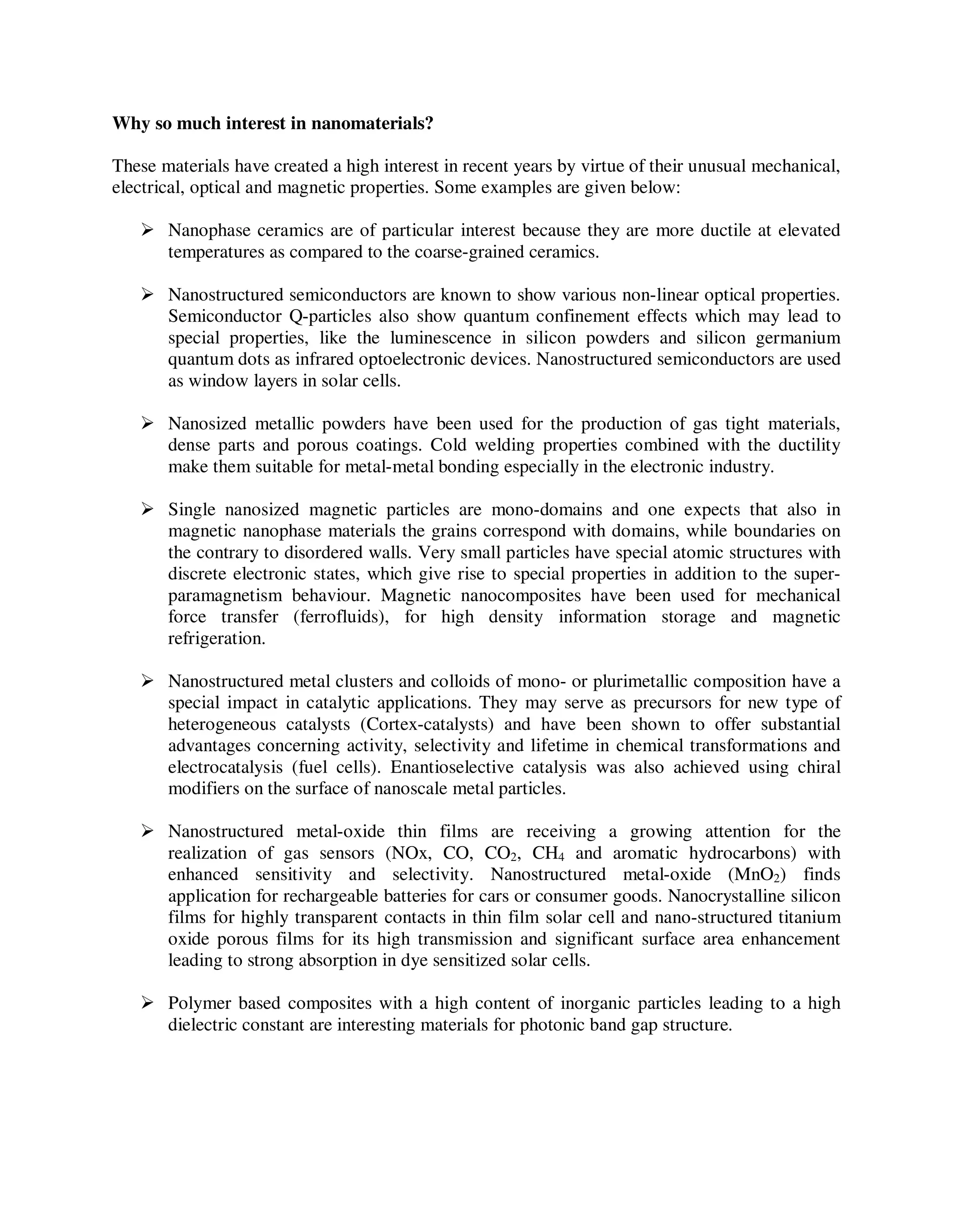 Why so much interest in nanomaterials?
These materials have created a high interest in recent years by virtue of their unusual mechanical,
electrical, optical and magnetic properties. Some examples are given below:
Nanophase ceramics are of particular interest because they are more ductile at elevated
temperatures as compared to the coarse-grained ceramics.
Nanostructured semiconductors are known to show various non-linear optical properties.
Semiconductor Q-particles also show quantum confinement effects which may lead to
special properties, like the luminescence in silicon powders and silicon germanium
quantum dots as infrared optoelectronic devices. Nanostructured semiconductors are used
as window layers in solar cells.
Nanosized metallic powders have been used for the production of gas tight materials,
dense parts and porous coatings. Cold welding properties combined with the ductility
make them suitable for metal-metal bonding especially in the electronic industry.
Single nanosized magnetic particles are mono-domains and one expects that also in
magnetic nanophase materials the grains correspond with domains, while boundaries on
the contrary to disordered walls. Very small particles have special atomic structures with
discrete electronic states, which give rise to special properties in addition to the super-
paramagnetism behaviour. Magnetic nanocomposites have been used for mechanical
force transfer (ferrofluids), for high density information storage and magnetic
refrigeration.
Nanostructured metal clusters and colloids of mono- or plurimetallic composition have a
special impact in catalytic applications. They may serve as precursors for new type of
heterogeneous catalysts (Cortex-catalysts) and have been shown to offer substantial
advantages concerning activity, selectivity and lifetime in chemical transformations and
electrocatalysis (fuel cells). Enantioselective catalysis was also achieved using chiral
modifiers on the surface of nanoscale metal particles.
Nanostructured metal-oxide thin films are receiving a growing attention for the
realization of gas sensors (NOx, CO, CO2, CH4 and aromatic hydrocarbons) with
enhanced sensitivity and selectivity. Nanostructured metal-oxide (MnO2) finds
application for rechargeable batteries for cars or consumer goods. Nanocrystalline silicon
films for highly transparent contacts in thin film solar cell and nano-structured titanium
oxide porous films for its high transmission and significant surface area enhancement
leading to strong absorption in dye sensitized solar cells.
Polymer based composites with a high content of inorganic particles leading to a high
dielectric constant are interesting materials for photonic band gap structure.
 