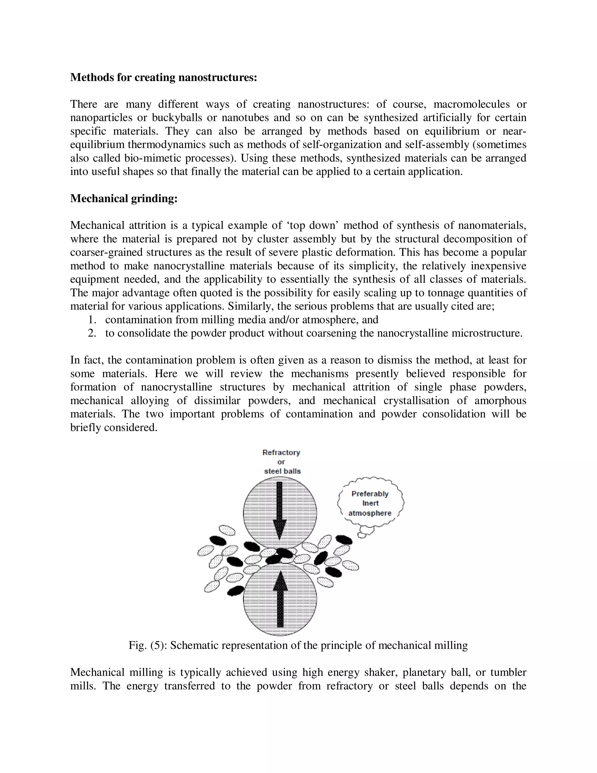 Methods for creating nanostructures:
There are many different ways of creating nanostructures: of course, macromolecules or
nanoparticles or buckyballs or nanotubes and so on can be synthesized artificially for certain
specific materials. They can also be arranged by methods based on equilibrium or near-
equilibrium thermodynamics such as methods of self-organization and self-assembly (sometimes
also called bio-mimetic processes). Using these methods, synthesized materials can be arranged
into useful shapes so that finally the material can be applied to a certain application.
Mechanical grinding:
Mechanical attrition is a typical example of ‘top down’ method of synthesis of nanomaterials,
where the material is prepared not by cluster assembly but by the structural decomposition of
coarser-grained structures as the result of severe plastic deformation. This has become a popular
method to make nanocrystalline materials because of its simplicity, the relatively inexpensive
equipment needed, and the applicability to essentially the synthesis of all classes of materials.
The major advantage often quoted is the possibility for easily scaling up to tonnage quantities of
material for various applications. Similarly, the serious problems that are usually cited are;
1. contamination from milling media and/or atmosphere, and
2. to consolidate the powder product without coarsening the nanocrystalline microstructure.
In fact, the contamination problem is often given as a reason to dismiss the method, at least for
some materials. Here we will review the mechanisms presently believed responsible for
formation of nanocrystalline structures by mechanical attrition of single phase powders,
mechanical alloying of dissimilar powders, and mechanical crystallisation of amorphous
materials. The two important problems of contamination and powder consolidation will be
briefly considered.
Fig. (5): Schematic representation of the principle of mechanical milling
Mechanical milling is typically achieved using high energy shaker, planetary ball, or tumbler
mills. The energy transferred to the powder from refractory or steel balls depends on the
 