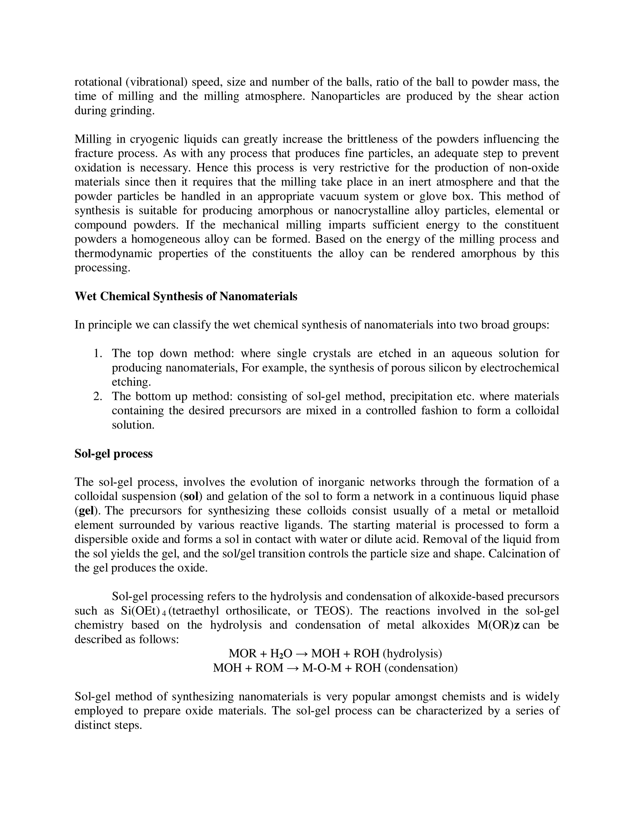 rotational (vibrational) speed, size and number of the balls, ratio of the ball to powder mass, the
time of milling and the milling atmosphere. Nanoparticles are produced by the shear action
during grinding.
Milling in cryogenic liquids can greatly increase the brittleness of the powders influencing the
fracture process. As with any process that produces fine particles, an adequate step to prevent
oxidation is necessary. Hence this process is very restrictive for the production of non-oxide
materials since then it requires that the milling take place in an inert atmosphere and that the
powder particles be handled in an appropriate vacuum system or glove box. This method of
synthesis is suitable for producing amorphous or nanocrystalline alloy particles, elemental or
compound powders. If the mechanical milling imparts sufficient energy to the constituent
powders a homogeneous alloy can be formed. Based on the energy of the milling process and
thermodynamic properties of the constituents the alloy can be rendered amorphous by this
processing.
Wet Chemical Synthesis of Nanomaterials
In principle we can classify the wet chemical synthesis of nanomaterials into two broad groups:
1. The top down method: where single crystals are etched in an aqueous solution for
producing nanomaterials, For example, the synthesis of porous silicon by electrochemical
etching.
2. The bottom up method: consisting of sol-gel method, precipitation etc. where materials
containing the desired precursors are mixed in a controlled fashion to form a colloidal
solution.
Sol-gel process
The sol-gel process, involves the evolution of inorganic networks through the formation of a
colloidal suspension (sol) and gelation of the sol to form a network in a continuous liquid phase
(gel). The precursors for synthesizing these colloids consist usually of a metal or metalloid
element surrounded by various reactive ligands. The starting material is processed to form a
dispersible oxide and forms a sol in contact with water or dilute acid. Removal of the liquid from
the sol yields the gel, and the sol/gel transition controls the particle size and shape. Calcination of
the gel produces the oxide.
Sol-gel processing refers to the hydrolysis and condensation of alkoxide-based precursors
such as Si(OEt) 4 (tetraethyl orthosilicate, or TEOS). The reactions involved in the sol-gel
chemistry based on the hydrolysis and condensation of metal alkoxides M(OR)z can be
described as follows:
MOR + H2O → MOH + ROH (hydrolysis)
MOH + ROM → M-O-M + ROH (condensation)
Sol-gel method of synthesizing nanomaterials is very popular amongst chemists and is widely
employed to prepare oxide materials. The sol-gel process can be characterized by a series of
distinct steps.
 