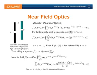 Near Field Optics
                             (Paesler, <Near-field Optics>)
                                                                                                               2
                                                                                                                      x )1/2 Z
                                                                                                                        2
                            f ( x, z  Z )   d x e  i 2 x x F ( x , z  0)e i 2 (                                         (1)
                                                       

                            For far field only need to integrate over k   / c, i.e.
                                                           
                                                       
                                                          2 C             i 2 x x                       i 2 (  2  x )1/ 2 Z
                                                                                                                           2
                            f ( x, z  Z )                    d x e                 F ( x , z  0)e                                 (2)
                                                       
                                                         2 C



                            z      , T h e n E q n . (1 ) is re c a p tu re d b y Z  

Then taking at aperture, f ( x, z   )  rect ( x )
                                                  
                                          
                                                                                2   2
                                         2 C                i 2 x x  i 2   x ( Z  )
Now far field: f ( x, z  Z )                 d x {e              e                          
                                        
                                          2 C
                                                                                       "
                                    
                                            "  i 2 " x         "       sin(( x   x ) w) 2                          2  "2 
                                       d ex
                                                      x
                                                            F ( , z  0)
                                                                  x                   "
                                                                                             e                                  x
                                                                                                                                        }   (3)
                                                                            x  x
                  F ( x , z  0)  Eo ( x  K ), with K one spatial frequency
 