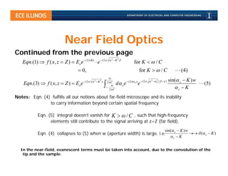 Near Field Optics
Continued from the previous page
                                                                 2 K 2 Z
   Eqn.(1)  f ( x , z  Z )  Eo e i 2 Kx  e i 2                              for K   / C
                                     0,                                                 for K   / C                       (4)
                                                              
                                        i 2  2  K 2                                      i 2  2  x ( Z  )
                                                                                                           2            sin( x  K ) w
    Eqn.(3)  f ( x, z  Z )  Eo e                         2 C
                                                                    d  x e  i 2 x x e                                                (5)
                                                            
                                                              2 C                                                         x  K
Notes: Eqn. (4) fulfills all our notions about far-field microscope and its inability
               to carry information beyond certain spatial frequency

            Eqn. (5) integral doesn’t vanish for K   / C , such that high-frequency
                  elements still contribute to the signal arriving at z=Z (far field).
                                                                                                                   sin( x  K ) w
            Eqn. (4) collapses to (5) when w (aperture width) is large, i.e.                                                         ( x  K )
                                                                                                                      x  K


   In the near-field, evanescent terms must be taken into account, due to the convolution of the
    tip and the sample.
 
