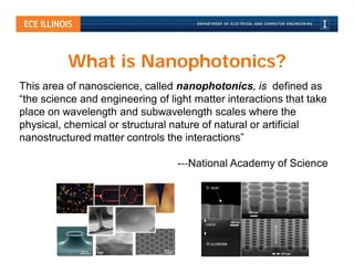 What is Nanophotonics?
This area of nanoscience, called nanophotonics, is defined as
“the science and engineering of light matter interactions that take
place on wavelength and subwavelength scales where the
physical, chemical or structural nature of natural or artificial
nanostructured matter controls the interactions”

                                  -‐‐National Academy of Science
 