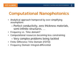 Computational Nanophotonics
• Analytical approach hampered by over-simplifying
  assumptions
   – Perfect conductivity, zero thickness materials,
     semi-infinite structures, …
• Frequency vs. Time domain?
• Computational resources becoming less constraining
   – Very complex problems being tackled
• Finite Difference Time Domain (FDTD)
• Frequency Domain Integral-differential
 