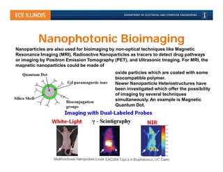 Nanophotonic Bioimaging
Nanoparticles are also used for bioimaging by non-optical techniques like Magnetic
Resonance Imaging (MRI), Radioactive Nanoparticles as tracers to detect drug pathways
or imaging by Positron Emission Tomography (PET), and Ultrasonic Imaging. For MRI, the
magnetic nanoparticles could be made of
                                            oxide particles which are coated with some
                                            biocompatible polymer.
                                            Newer Nanoparticle Heterostructures have
                                            been investigated which offer the possibility
                                            of imaging by several techniques
                                            simultaneously. An example is Magnetic
                                            Quantum Dot.
 