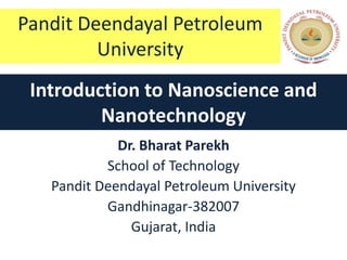 Pandit Deendayal Petroleum
         University
 Introduction to Nanoscience and
         Nanotechnology
             Dr. Bharat Parekh
           School of Technology
   Pandit Deendayal Petroleum University
           Gandhinagar-382007
               Gujarat, India
 
