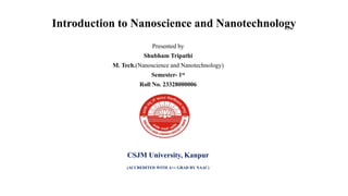 Introduction to Nanoscience and Nanotechnology
Presented by
Shubham Tripathi
M. Tech.(Nanoscience and Nanotechnology)
Semester- 1st
Roll No. 23328000006
CSJM University, Kanpur
(ACCREDITED WITH A++ GRAD BY NAAC)
 