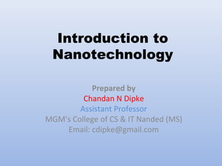 Introduction to
Nanotechnology
Prepared by
Chandan N Dipke
Assistant Professor
MGM’s College of CS & IT Nanded (MS)
Email: cdipke@gmail.com
 